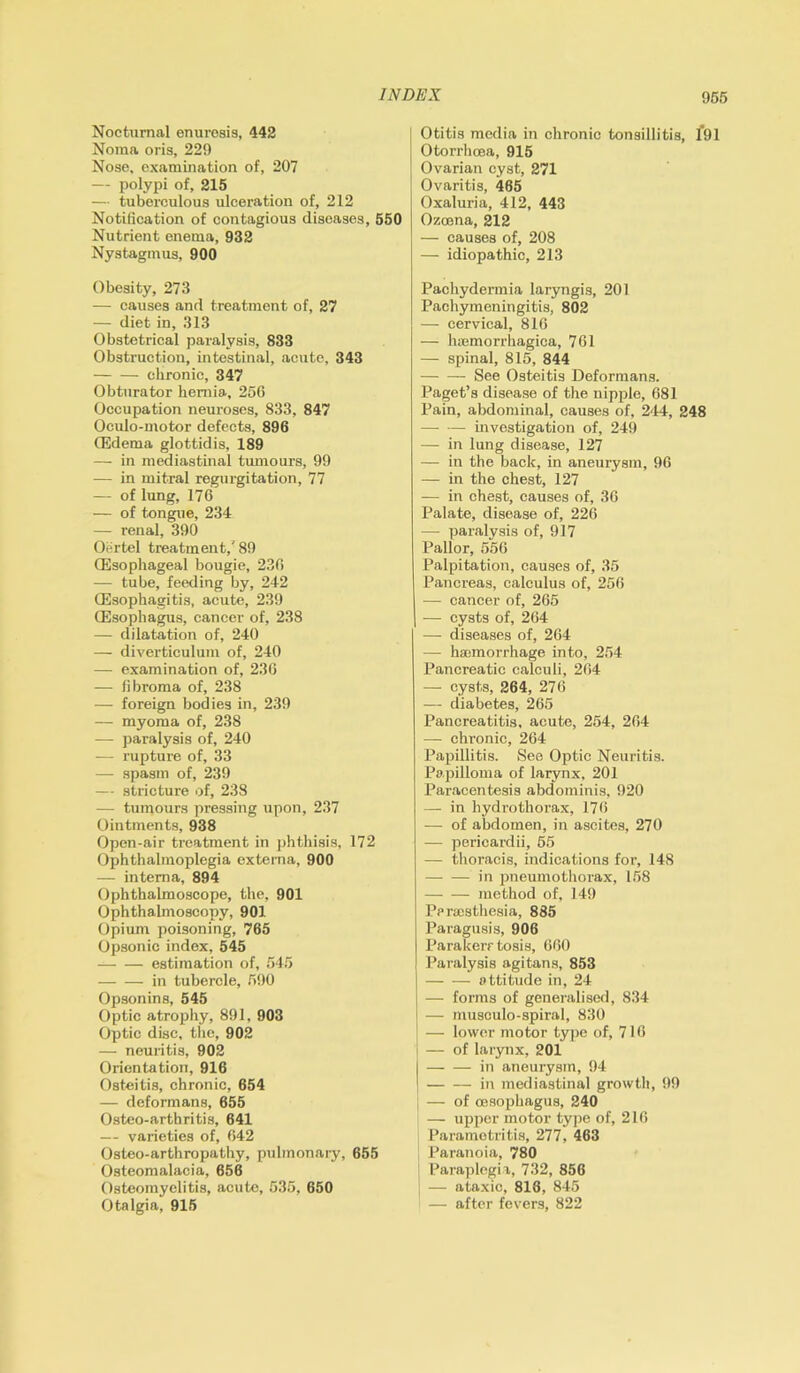 Nocturnal enuresis, 442 Noma oris, 229 Nose, examination of, 207 — polypi of, 215 — tuberculous ulceration of, 212 Notification of contagious diseases, 550 Nutrient enema, 932 Nystagmus, 900 Obesity, 273 — causes and treatment of, 27 — diet in, 313 Obstetrical paralysis, 833 Obstruction, intestinal, acute, 343 chronic, 347 Obturator hernia, 25G Occupation neuroses, 833, 847 Oculo-motor defects, 896 (Edema glottidis, 189 — in mediastinal tumours, 99 — in mitral regurgitation, 77 — of lung, 176 — of tongue, 234 — renal, 390 Oertel treatment,'89 (Esophageal bougie, 236 — tube, feeding by, 242 (Esophagitis, acute, 239 (Esophagus, cancer of, 238 — dilatation of, 240 — diverticulum of, 240 — examination of, 236 — fibroma of, 238 — foreign bodies in, 239 — myoma of, 238 — paralysis of, 240 — rupture of, 33 — spasm of, 239 — stricture of, 238 — tumours pressing upon, 237 Ointments, 938 Open-air treatment in phthisis, 172 Ophthalmoplegia externa, 900 — interna, 894 Ophthalmoscope, the, 901 Ophthalmoscopy, 901 Opium poisoning, 765 Opsonic index, 545 estimation of, 545 in tubercle, 590 Opsonins, 545 Optic atrophy, 891, 903 Optic disc, the, 902 — neuritis, 902 Orientation, 916 Osteitis, chronic, 654 — deformans, 655 Osteo-arthritis, 641 — varieties of, 642 Osteo-arthropathy, pulmonary, 655 Osteomalacia, 656 Osteomyelitis, acute, 535, 650 Otalgia, 915 Otitis media in chronic tonsillitis, 191 Otorrhoea, 915 Ovarian cyst, 271 Ovaritis, 465 Oxaluria, 412, 443 Ozcena, 212 — causes of, 208 — idiopathic, 213 Pachydermia laryngis, 201 Pachymeningitis, 802 — cervical, 816 — hiemorrhagica, 761 — spinal, 815, 844 See Osteitis Deformans. Paget’s disease of the nipple, 681 Pain, abdominal, causes of, 244, 248 — — investigation of, 249 — in lung disease, 127 — in the back, in aneurysm, 96 — in the chest, 127 — in chest, causes of, 36 Palate, disease of, 226 — paralysis of, 917 Pallor, 556 Palpitation, causes of, 35 Pancreas, calculus of, 256 — cancer of, 265 — cysts of, 264 — diseases of, 264 — haemorrhage into, 254 Pancreatic calculi, 264 — cysts, 264, 276 — diabetes, 265 Pancreatitis, acute, 254, 264 — chronic, 264 Papillitis. See Optic Neuritis. Papilloma of larynx, 201 Paracentesis abdominis, 920 — in hydro thorax, 176 — of abdomen, in ascites, 270 — pericardii, 55 — thoracis, indications for, 148 in pneumothorax, 158 method of, 149 Pprsesthesia, 885 Paragusis, 906 Parakerr tosis, 660 Paralysis agitans, 853 attitude in, 24 — forms of generalised, 834 — musculo-spiral, 830 j — lower motor type of, 716 — of larynx, 201 | in aneurysm, 94 I in mediastinal growth, 99 — of oesophagus, 240 — upper motor type of, 216 Parametritis, 277, 463 Paranoia, 780 Paraplegia, 732, 856 j — ataxic, 818, 845 — after fevers, 822
