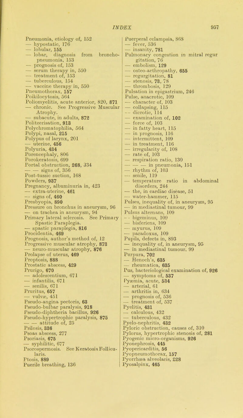 Pneumonia, etiology of, 152 — hypostatic, 176 — lobular, 155 — lobar, diagnosis from broncho- pneumonia, 153 — prognosis of, 153 — serum therapy in, 550 — treatment of, 153 — tuberculous, 154 — vaccine therapy in, 550 Pneumothorax, 157 Poikilocytosis, 564 Poliomyelitis, acute anterior, 820, 871 — chronic. See Progressive Muscular Atrophy. — subacute, in adults, 872 Politzerisation, 913 Polychromatophilia, 564 Polypi, nasal, 215 Polypus of larynx, 201 — uterine, 456 Polyuria, 434 Porencephaly, 806 Porokeratosis, 699 Portal obstruction, 268, 334 signs of, 356 Post-tussie suction, 168 Powders, 937 Pregnancy, albuminuria in, 423 — extra-uterine, 461 — signs of, 460 Presbyopia, 890 Pressure on bronchus in aneurysm, 96 — on trachea in aneurysm, 94 Primary lateral sclerosis. See Primary Spastic Paraplegia. — spastic paraplegia, 816 Procidentia, 469 Prognosis, author’s method of, 12 Progressive muscular atrophy, 873 — neuro-muscular atrophy, 876 Prolapse of uterus, 469 Proptosis, 888 Prostatic abscess, 429 Prurigo, 670 — adolescentium, 671 — infantilis, 671 — senilis, 671 Pruritus, 657 — vulva?, 451 Pseudo-angina pectoris, 63 Pseudo-bulbar paralysis, 918 Pseudo-diphtheria bacillus, 926 Pseudo-hypertrophic paralysis, 875 attitude of, 25 Psilosis, 336 Psoas abscess, 277 Psoriasis, 675 — syphilitic, 677 Psorospermosis. See Keratosis Folliou- laris. Ptosis, 889 Puerile breathing, 136 Puerperal eclampsia, 868 — fever, 536 — insanity, 781 Pulmonary congestion in mitral regur gitation, 76 — embolism, 129 — osteo-arthropathy, 655 — regurgitation, 81 — stenosis, 73, 78 — thrombosis, 129 Pulsation in epigastrium, 246 Pulse, anacrotic, 109 — character of, 103 — collapsing, 115 — dicrotic, 114 — examination of, 102 — force of, 103 — in fatty heart, 115 — in prognosis, 116 — intermittent, 109 — in treatment, 116 — irregularity of, 108 — rate of, 103 — respiration ratio, 130 in pneumonia, 151 — rhythm of, 103 — senile, 119 — temperature ratio in abdominal disorders, 244 — the, in cardiac disease, 51 -— water-hammer, 115 Pulses, inequality of, in aneurysm, 95 — in mediastinal tumour, 99 Pulsus alternans, 109 — - bigeminus, 109 — bisferiens, 109 — myurus, 109 — paradoxus, 109 Pupils, defects in, 893 — inequality of, in aneurysm, 95 — in mediastinal tumour. 99 Purpura, 702 — Henoch’s, 635 — rheumatica, 635 Pus, bacteriological examination of, 926 — symptoms of, 537 Pyaemia, acute, 534 — arterial, 61 — arthritis in, 634 — prognosis of, 536 — treatment of, 537 Pyelitis, 431 — calculous, 432 — tuberculous, 432 Pyelo-nephritis, 432 Pyloric obstruction, causes of, 310 Pylorus, hypertrophic stenosis of, 281 Pyogenic micro-organisms, 926 Pyonephrosis, 445 Pyopericarditis, 56 Pyopneumothorax, 157 Pyorrhoea alveolaris, 228 Pyosalpinx, 465