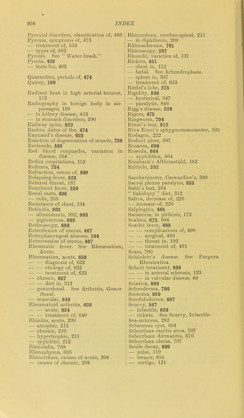 Pyrexial disorders, classification of, 480 Pyrexia, symptoms of, 473 — treatment of, 553 — types of, 482 Pyrosis. See “ Water-brash.” Pyuria, 429 — tests for, 403 Quarantine, periods of, 474 Quinsy, 190 Radiant heat in high arterial tension, 113 Radiography in foreign body in air- passages, 199 -— in kidney disease, 413 — in stomach disorders, 290 Railway spine, 822 Rashes, dates of the, 474 Raynaud’s disease, 623 Reaction of degeneration of muscle, 738 Rectocele, 469 Red blood corpuscles, variation in disease, 564 Redux crepitations, 152 Reflexes, 734 Refraction, errors of, 889 Relapsing fever, 523 Relaxed throat, 187 Remittent fever, 530 Renal casts, 406 — colic, 255 Resistance of chest, 134 Retinitis, 903 — albuminuric, 392, 903 — pigmentosa, 903 Retinoscopy, 890 Retroflexion of uteras, 467 Retropharyngeal abscess, 194 Retroversion of uterus, 467 Rheumatic fever. See Rheumatism, Acute. Rheumatism, acute, 630 diagnosis of, 632 — -— etiology of, 632 treatment of, 633 — chronic, 637 diet in, 313 — gonorrhoeal. See Arthritis, Gonor- rhoeal. — muscular, 646 Rheumatoid arthritis, 638 acute, 634 treatment of, 640 Rhinitis, acute, 209 — atrophic, 213 — chronic, 210 — hypertrophic, 211 — syphilitic, 212 Rhinolalia, 768 Rhinopbyma, 666 Rhinorrhoea, causes of acute, 208 — causes of chronic, 208 Rhinorrhoea, cerebro-spinal, 211 — in diphtheria, 209 Rhinoscleroma, 701 Rhinoscopy, 207 Rhonchi, varieties of, 137 Rickets, 651 — chest in, 132 — foetal. See Achondroplasia. — spleen in, 387 — treatment of, 653 Riedel’s lobe, 275 Rigidity, 846 — hysterica], 847 -— paralytic, 846 Rigg’s disease, 228 Rigors, 475 Ringworm, 704 Rinne’s test, 912 Riva Rocci’s sphygmomanometer, 105 Rodagen, 222 Rodent ulcer, 697 Rosacea, 666 Roseola, 664 — syphilitica, 664 Rossbach’s Althemstiihl, 182 Rotheln, 592 Saccharimeter, Carwardine’s, 399 Sacral plexus paralysis, 833 Sahli’s test, 264 “ Salisbury ” diet, 312 Saliva, decrease of, 226 — increase of, 226 Salpingitis, 465 Sanatoria, in phthisis, 172 Scabies, 672, 684 Scarlet fever, 488 complications of, 490 — — surgical, 489 throat in, 192 treatment of, 491 Scars, 700 Sehonlein’s disease. See Purpura Rheumatiea. Schott treatment, 939 in arterial sclerosis, 123 in valvular disease, 89 Sciatica, 880 Scleroderma, 700 Scotoma, 890 Scrofuloderma, 697 Scurvy, 597 — infantile, 600 — rickets. See Scurvy, Infantile. Sea-sickness, 282 Sebaceous cyst, 694 Seborrhcea capitis sicca, 707 Seborrhceic dermatitis, 676 Seborrhcea oleosa, 707 Senile decay, 609 — pulse, 119 — tremor, 854 — vertigo, 121