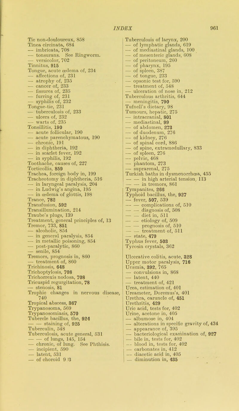 Tic non-douloureux, 858 Tinea circinata, 684 — imbricata, 708 — tonsurans. See Ringworm. — versicolor, 702 Tinnitus, 915 Tongue, acute oedema of, 234 — affections of, 231 — atrophy of, 235 — cancer of, 233 — fissures of, 235 — furring of, 231 — syphilis of, 232 Tongue-tie, 231 — tuberculosis of, 233 — ulcers of, 232 —- warts of, 235 Tonsillitis, 190 — acute follicular, 190 — acute parenchymatous, 190 — chronic, 191 — in diphtheria, 192 — in scarlet fever, 192 — in syphilis, 192 Toothache, causes of, 227 Torticollis, 859 Trachea, foreign body in, 199 Tracheotomy in diphtheria, 516 — in laryngeal paralysis, 204 — in Ludwig’s angina, 195 —- in rndema of glottis, 198 Trance, 782 Transfusion, 592 Transillumination, 214 Traube’s plugs, 139 Treatment, general principles of, 13 Tremor, 733, 851 — alcoholic, 854 — in general paralysis, 854 — in metallic poisoning, 854 — post-paralytic, 860 — senile, 854 Tremors, prognosis in, 860 —■ treatment of, 860 Trichinosis, 648 Trichoptylosis, 708 Trichorrexis nodosa, 708 Tricuspid regurgitation, 78 — stenosis, 81 Trophic changes in nervous disease, 740 Tropical abscess, 367 Trypanosoma, 569 Trypanosomiasis, 570 Tubercle bacillus, the, 924 —- — staining of, 925 Tuberculin, 548 Tuberculosis, acute general, 531 — — of lungs, 145, 154 — chronic, of lung. See Phthisis. — incipient, 590 — latent, 531 — of choroid 9 >3 Tuberculosis of larynx, 200 — of lymphatic glands, 619 — of mediastinal glands, 100 — of mesenteric glands, 608 — of peritoneum, 260 — of pharynx, 195 — of spleen, 387 — of tongue, 233 — opsonic test for, 590 — treatment of, 548 — ulceration of nose in, 212 Tuberculous arthritis, 644 — meningitis, 790 Tufnell’s dietary, 98 Tumours, hepatic, 275 — intracranial, 801 — mediastinal, 99 — of abdomen, 273 — of duodenum, 276 — of kidney, 27 6 —- of spinal cord, 886 — of spine, extramedullary, 833 — of spleen, 276 — pelvic, 468 — phantom, 273 — suprarenal, 275 Turkish baths in dysmenorrhcea, 455 in high arterial tension, 113 in tremors, 861 Tympanites, 266 Typhoid bacillus, the, 927 — fever, 507, 539 — complications of, 510 diagnosis of, 508 — — diet in, 511 — — etiology of, 509 —- — prognosis of, 510 — — treatment of, 511 — state, 479 Typhus fever, 503 Ty rosin crystals, 362 Ulcerative colitis, acute, 328 Upper motor paralysis, 716 Urremia, 392, 765 — convulsions in, 868 — latent, 440 — treatment of, 421 Urea, estimation of, 401 Ureameter, Doremus’s, 401 Urethra, caruncle of, 451 Urethritis, 429 Uric acid, tests for, 402 Urine, acetone in, 405 — albumoso in, 404 — alterations in specific gravity of, 434 — appearance of, 395 — bacteriological examination of, 927 j — bile in, tests for, 402 | — blood in, tests for, 402 — carbonates in, 412 — diacetic acid in, 405 — diminution in, 435