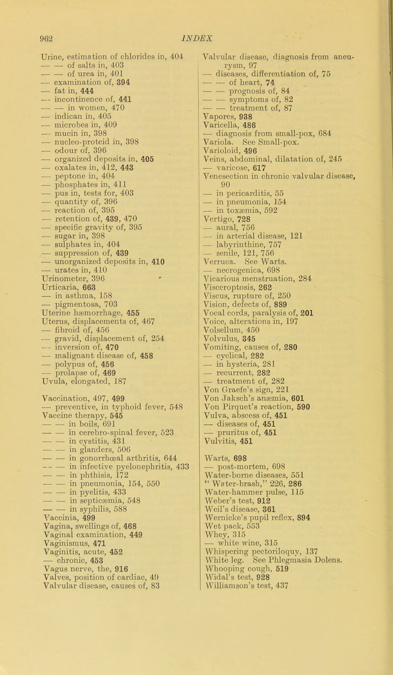 Urine, estimation of chlorides in, 404 of salts in, 403 of urea in, 401 — examination of, 394 — fat in, 444 — incontinence of, 441 in women, 470 — indican in, 405 — microbes in, 409 — mucin in, 398 — nucleo-proteid in, 398 — odour of, 396 — organized deposits in, 405 — oxalates in, 412, 443 — peptone in, 404 — phosphates in, 411 — pus in, tests for, 403 — quantity of, 396 — reaction of, 395 ■— retention of, 439, 470 — specific gravity of, 395 — sugar in, 398 — sulphates in, 404 — suppression of, 439 — unorganized deposits in, 410 — urates in, 410 Urinometer, 396 Urticaria, 663 — in asthma, 158 — pigmentosa, 703 Uterine haemorrhage, 455 Uterus, displacements of, 467 — fibroid of, 456 — gravid, displacement of, 254 — inversion of, 470 — malignant disease of, 458 — polypus of, 456 — prolapse of, 469 Uvula, elongated, 187 Vaccination, 497, 499 — preventive, hi typhoid fever, 548 Vaccine therapy, 545 in boils, 691 in cerebro-spinal fever, 523 in cystitis, 431 in glanders, 506 in gonorrhoeal arthritis, 644 in infective pyelonephritis, 433 — — in phthisis, 172 in pneumonia, 154, 550 in pyelitis, 433 in septicaemia, 548 — — in syphilis, 588 Vaccinia, 499 Vagina, swellings of, 468 Vaginal examination, 449 Vaginismus, 471 Vaginitis, acute, 452 — chronic, 453 Vagus nerve, the, 916 Valves, position of cardiac, 49 Valvular disease, causes of, 83 Valvular disease, diagnosis from aneu- rysm, 97 1 — diseases, differentiation of, 75 of heart, 74 prognosis of, 84 symptoms of, 82 treatment of, 87 Vapores, 938 Varicella, 486 — diagnosis from small-pox, 684 Variola. See Small-pox. Varioloid, 496 Veins, abdominal, dilatation of, 245 — varicose, 617 Venesection in chronic valvular disease, 90 — in pericarditis, 55 — in pneumonia, 154 — in toxaemia, 592 Vertigo, 728 •— aural, 756 — in arterial disease, 121 — labyrinthine, 757 -— senile, 121, 756 Verruca. See Warts. — necrogenica, 698 Vicarious menstruation, 284 Visceroptosis, 262 Viscus, rupture of, 250 Vision, defects of, 889 Vocal cords, paralysis of, 201 Voice, alterations in, 197 Volsellum, 450 Volvrdus, 345 Vomiting, causes of, 280 — cyclical, 282 I — in hysteria, 281 — recurrent, 282 — treatment of, 282 Von Graefe’s sign, 221 Von Jaksch’s anaemia, 601 Von Pirquet’s reaction, 590 Vulva, abscess of, 451 — diseases of, 451 — pruritus of, 451 Vulvitis, 451 Warts, 698 — post-mortem, 698 Water-borne diseases, 551 “ Water-brash,” 226, 286 Water-hammer pulse, 115 Weber’s test, 912 Weil’s disease, 361 Wernicke’s pupil reflex, 894 Wet pack, 553 Whey, 315 — white wine, 315 Whispering pectoriloquy, 137 White leg. See Phlegmasia Dolens. Whooping cough, 519 Widal’s test, 928 Williamson’s test, 437