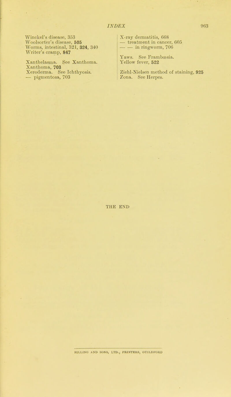 Winckel’s disease, 353 Woolsorter’s disease, 505 Worms, intestinal, 321, 324, 340 Writer’s cramp, 847 Xanthelasma. See Xanthoma. Xanthoma, 703 Xeroderma. See Ichthyosis. — pigmentosa, 703 X-ray dermatitis, 668 — treatment in cancer, 605 in ringworm, 706 Yaws. See Framboesia. Yellow fever, 522 Ziehl-Nielsen method of staining, 925 Zona. See Herpes. THE END BILLING AND SONS, LTD., PRINTERS, GUI LI) FORD