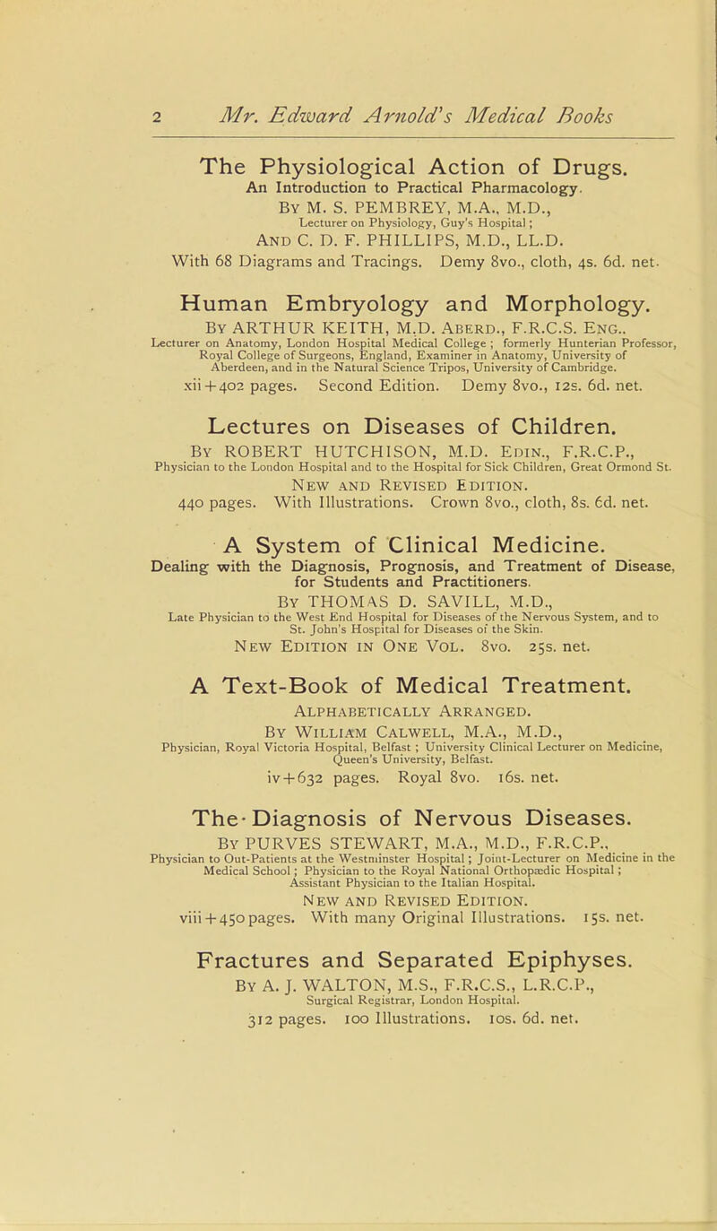 The Physiological Action of Drugs. An Introduction to Practical Pharmacology. By M. S. PEMBREY, M.A., M.D., Lecturer on Physiology, Guy’s Hospital; And C. D. F. PHILLIPS, M.D., LL.D. With 68 Diagrams and Tracings. Demy 8vo., cloth, 4s. 6d. net- Human Embryology and Morphology. By ARTHUR KEITH, M.D. Aberd., F.R.C.S. Eng.. Lecturer on Anatomy, London Hospital Medical College ; formerly Hunterian Professor, Royal College of Surgeons, England, Examiner in Anatomy, University of Aberdeen, and in the Natural Science Tripos, University of Cambridge. xii+402 pages. Second Edition. Demy 8vo., 12s. 6d. net. Lectures on Diseases of Children. By ROBERT HUTCHISON, M.D. Edin., F.R.C.P., Physician to the London Hospital and to the Hospital for Sick Children, Great Ormond St. New and Revised Edition. 440 pages. With Illustrations. Crown 8vo., cloth, 8s. 6d. net. A System of Clinical Medicine. Dealing with the Diagnosis, Prognosis, and Treatment of Disease, for Students and Practitioners. By THOMAS D. SAVILL, M.D., Late Physician to the West End Hospital for Diseases of the Nervous System, and to St. John's Hospital for Diseases of the Skin. New Edition in One Vol. 8vo. 25s. net. A Text-Book of Medical Treatment. Alphabetically Arranged. By William Calwell, M.A., M.D., Physician, Royal Victoria Hospital, Belfast ; University Clinical Lecturer on Medicine, Queen’s University, Belfast. iv + 632 pages. Royal 8vo. 16s. net. The-Diagnosis of Nervous Diseases. By PURVES STEWART, M.A., M.D., F.R.C.P., Physician to Out-Patients at the Westminster Hospital; Joint-Lecturer on Medicine in the Medical School; Physician to the Royal National Orthopatdic Hospital; Assistant Physician to the Italian Hospital. New and Revised Edition. viii +450pages. With many Original Illustrations. 15s. net. Fractures and Separated Epiphyses. By A. J. WALTON, M.S., F.R.C.S., L.R.C.P., Surgical Registrar, London Hospital. 312 pages. 100 Illustrations. 10s. 6d. net.