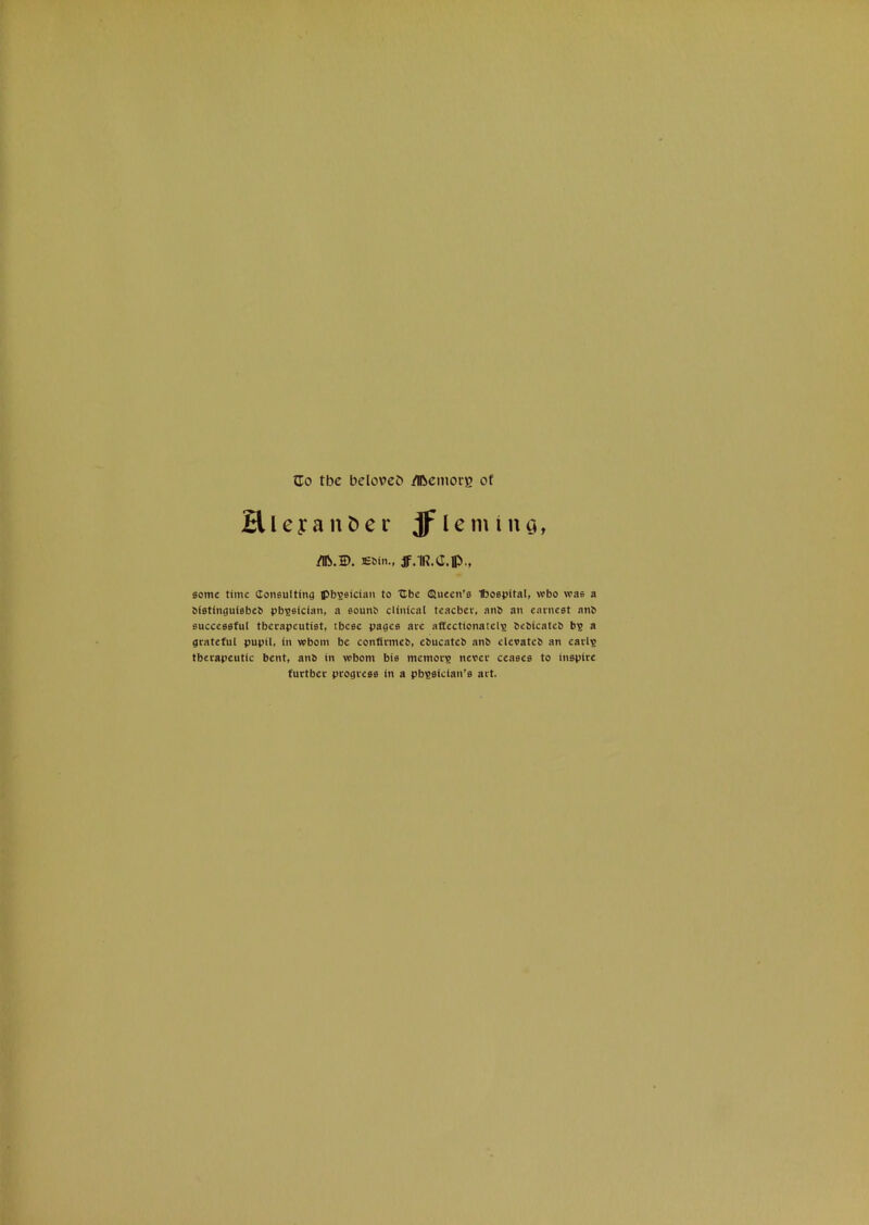 Zo tbc beloveb /Ibcmorg of Hleyant)er jflemiuci, /Ib.D. leMti., jf.lR.C.lp., some time doneulting ipb^sician to Xlbe ©ueen’s Iboepttal, wbo was a OfetinguiebeO pb^sfcian, a sounO clinical teacber, anb an earnest anb successful therapeutist, these pages are affccttonatel^ bebicateb b? a grateful pupil, in whom be confirmeb, ebucateb anb elevateb an carls therapeutic bent, anb in whom bis memors never ceases to inspire further progress in a pbsaician’s art.