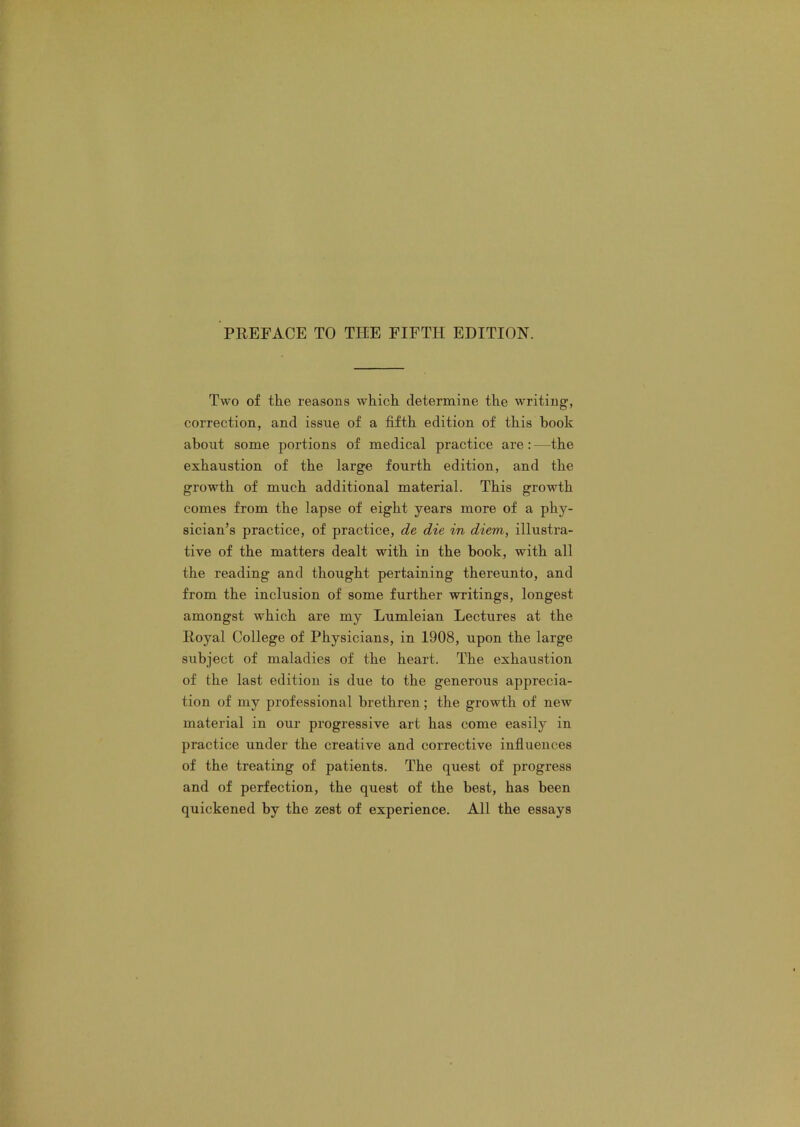Two of the reasons which determine the writing, correction, and issue of a fifth edition of this book about some portions of medical practice are : —the exhaustion of the large fourth edition, and the growth of much additional material. This growth comes from the lapse of eight years more of a phy- sician’s practice, of practice, de die in diem, illustra- tive of the matters dealt with in the book, with all the reading and thought pertaining thereunto, and from the inclusion of some further writings, longest amongst which are my Lumleian Lectures at the Royal College of Physicians, in 1908, upon the large subject of maladies of the heart. The exhaustion of the last edition is due to the generous apprecia- tion of my professional brethren; the growth of new material in our progressive art has come easily in practice under the creative and corrective influences of the treating of patients. The quest of progress and of perfection, the quest of the best, has been quickened by the zest of experience. All the essays