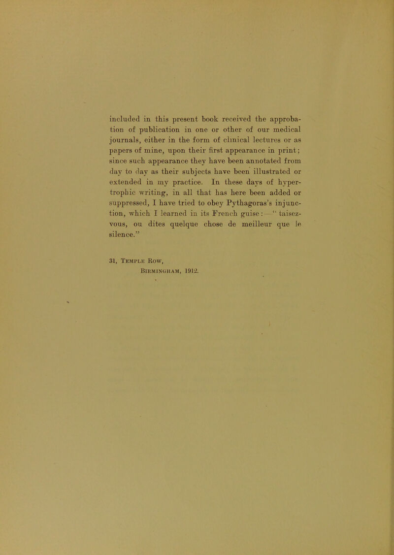 included in this present book received the approba- tion of publication in one or other of our medical journals, either in the form of clinical lectures or as papers of mine, upon their first appearance in print; since such appearance they have been annotated from day to day as their subjects have been illustrated or extended in my practice. In these days of hyper- trophic writing, in all that has here been added or suppressed, I have tried to obey Pythagoras’s injunc- tion, which I learned in its French guise: ~ “ taisez- vous, ou dites quelque chose de meilleur que le silence.” 31, Temple Row,