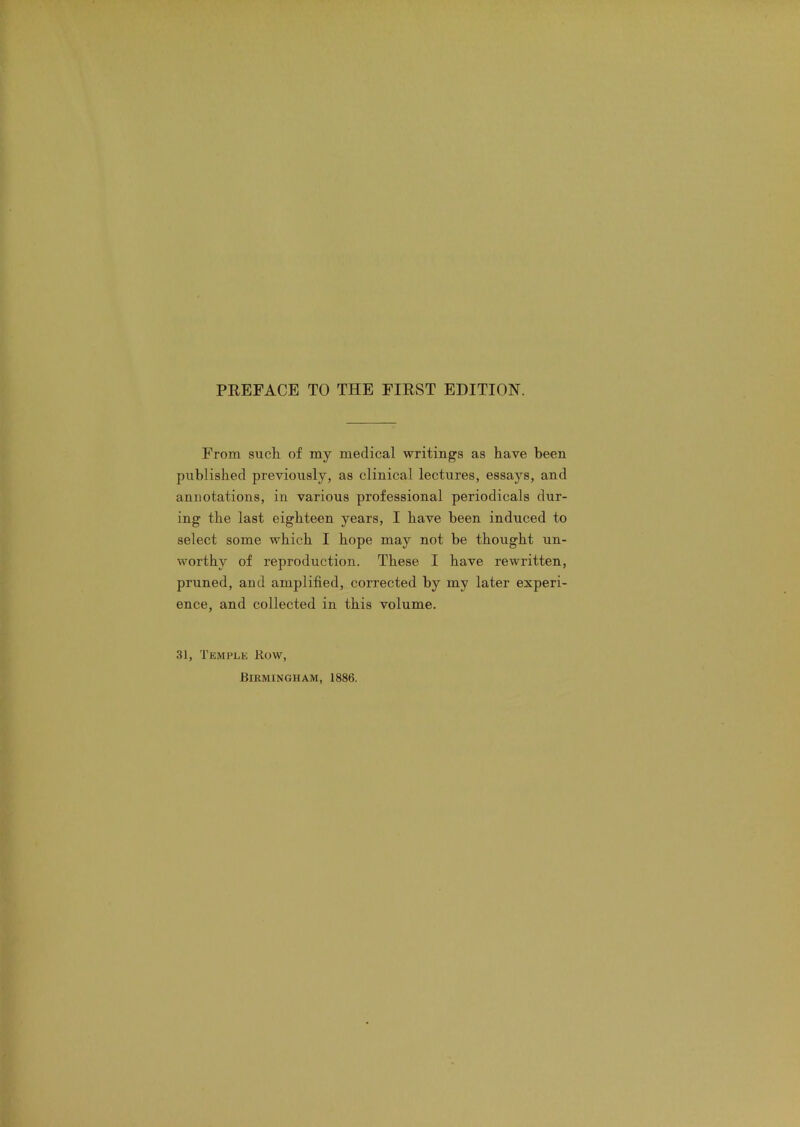 From such of my medical writings as have been published previously, as clinical lectures, essays, and annotations, in various professional periodicals dur- ing the last eighteen years, I have been induced to select some which I hope may not be thought un- worthy of reproduction. These I have rewritten, pruned, and amplified, corrected by my later experi- ence, and collected in this volume. 31, Temple Row,