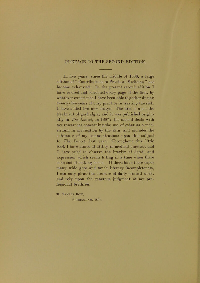 In five years, since the middle of 1886, a large edition of “ Contributions to Practical Medicine ” has become exhausted. In the present second edition I have revised and corrected every page of the first, by whatever experience I have been able to gather during twenty-five years of busy practice in treating the sick. I have added two new essays. The first is upon the treatment of gastralgia, and it was published origin- ally in The Lancet, in 1887; the second deals with my researches concerning the use of ether as a men- struum in medication by the skin, and includes the substance of my communications upon this subject to The Lancet, last year. Throughout this little book I have aimed at utility in medical practice, and I have tried to observe the brevity of detail and expression which seems fitting in a time when there is no end of making books. If there be in these pages many wide gaps and much literary incompleteness, I can only plead the pressure of daily clinical work, and rely upon the generous judgment of my pro- fessional brethren. 31, Temple Row,