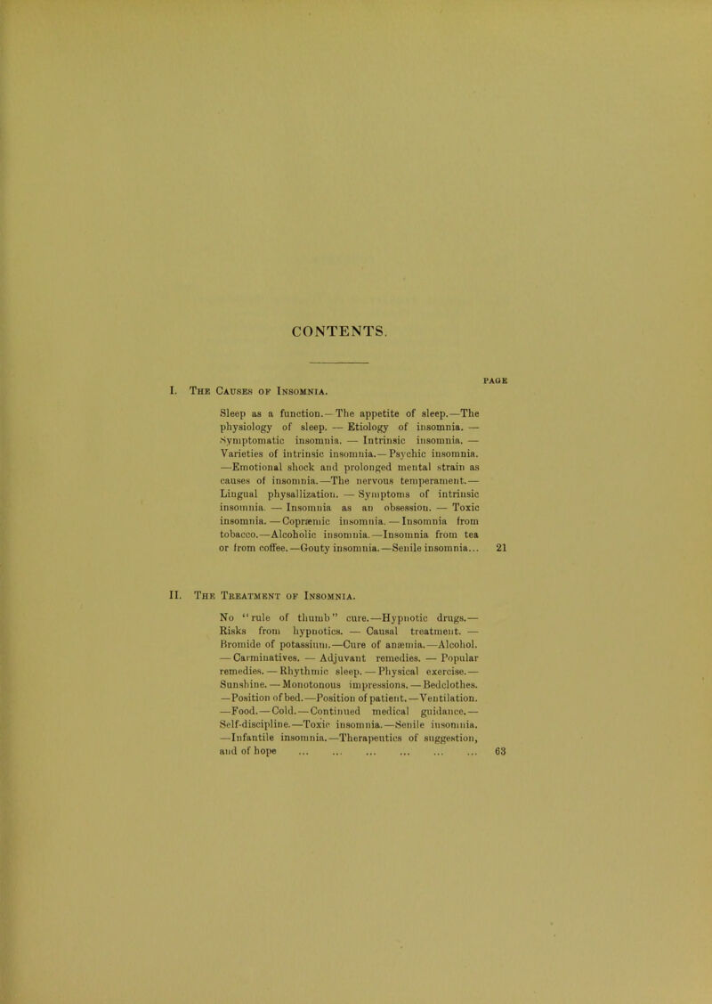 I. The Causes of Insomnia. Sleep as a function.—The appetite of sleep.—The physiology of sleep. — Etiology of insomnia. — .Symptomatic insomnia. — Intrinsic insomnia. — Varieties of intrinsic insomnia.—Psychic in.sorania. —Emotional shock and prolonged mental .strain as causes of insomnia.—The nervous temperament.— Lingual physallization. — Symptoms of intrinsic insomnia. — Insomnia as an obsession. — Toxic insomnia.—Copr«mic insomnia. — Insomnia from tobacco.—Alcoholic insomnia.—Insomnia from tea or from coffee.—Gouty insomnia.—Senile insomnia... II. The Treatment of Insomnia. No “rule of thumb” cure.—Hypnotic drugs.— Risks from hypnotics. — Causal treatment. — Bromide of potassium.—Cure of anaemia.—Alcohol. — Carminatives. —Adjuvant remedies. — Popular remedies. — Rhythmic sleep.—Physical exercise.— Sunshine. — Monotonous impressions. — Bedclothes. —Position ofbed.—Position of patient.—Ventilation. —Food.—Cold. — Continued medical guidance.— Self-discipline.—Toxic insomnia.—Senile insomnia. —Infantile insomnia.—Therapeutics of suggestion, and of hope PAGE 21 63