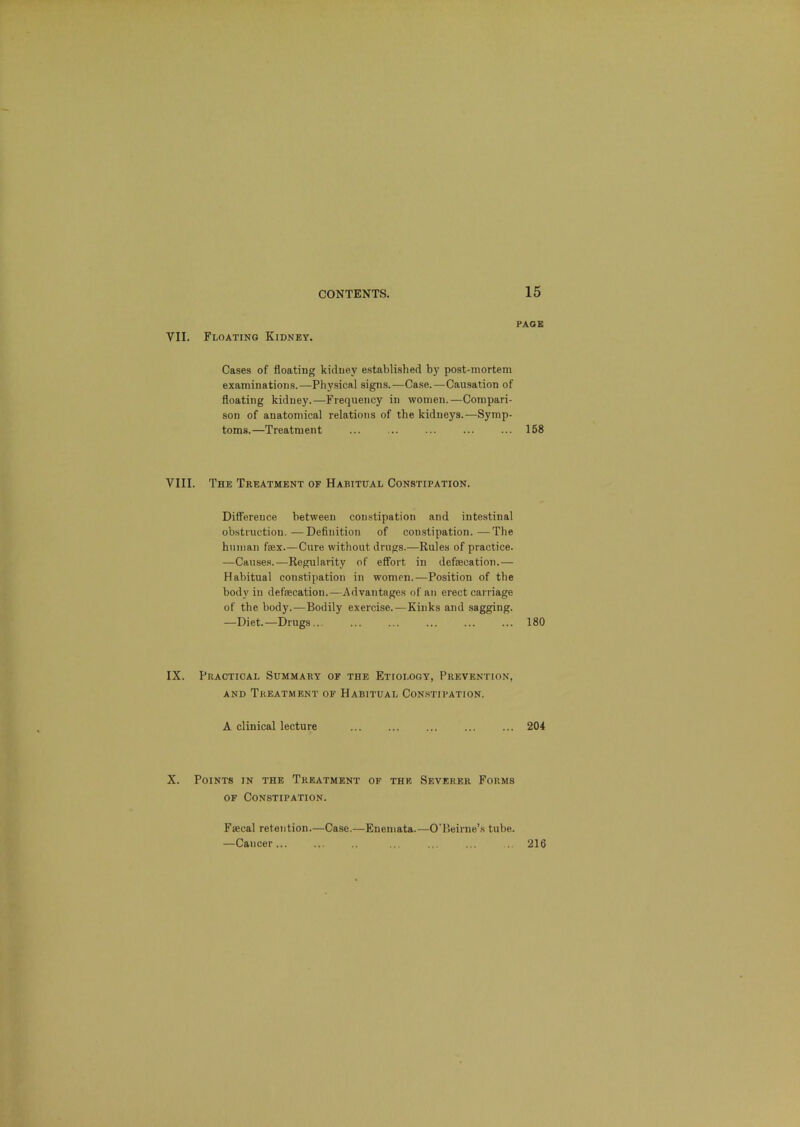 VII. Floating Kidney. PAGE Cases of floating kidney established by post-mortem examinations.—Physical signs.—Case.—Causation of floating kidney.—Frequency in women.—Compari- son of anatomical relations of the kidneys.—Symp- toms.—Treatment ... ... ... ... ... 158 VIII. The Treatment of Habitual Constipation. Difference between constipation and intestinal obstruction,—Definition of constipation.—The human fex.—Cure without drugs.—Rules of practice. —Causes.—Regularity of effort in defaecation.— Habitual constipation in women.—Position of the body in defecation.—Advantages of an erect carriage of the body.—Bodily exercise.—Kinks and sagging. —Diet.—Drugs... ... ... ... ... ... 180 IX. Practical Summary of the Etiology, Prevention, AND Treatment of Habitual Con.stiration. A clinical lecture 204 X. Points in the Treatment of the Severer Forms of Constipation. Faecal retention.—Case.—Enemata.—O'Beirne’s tube. —Cancer 216