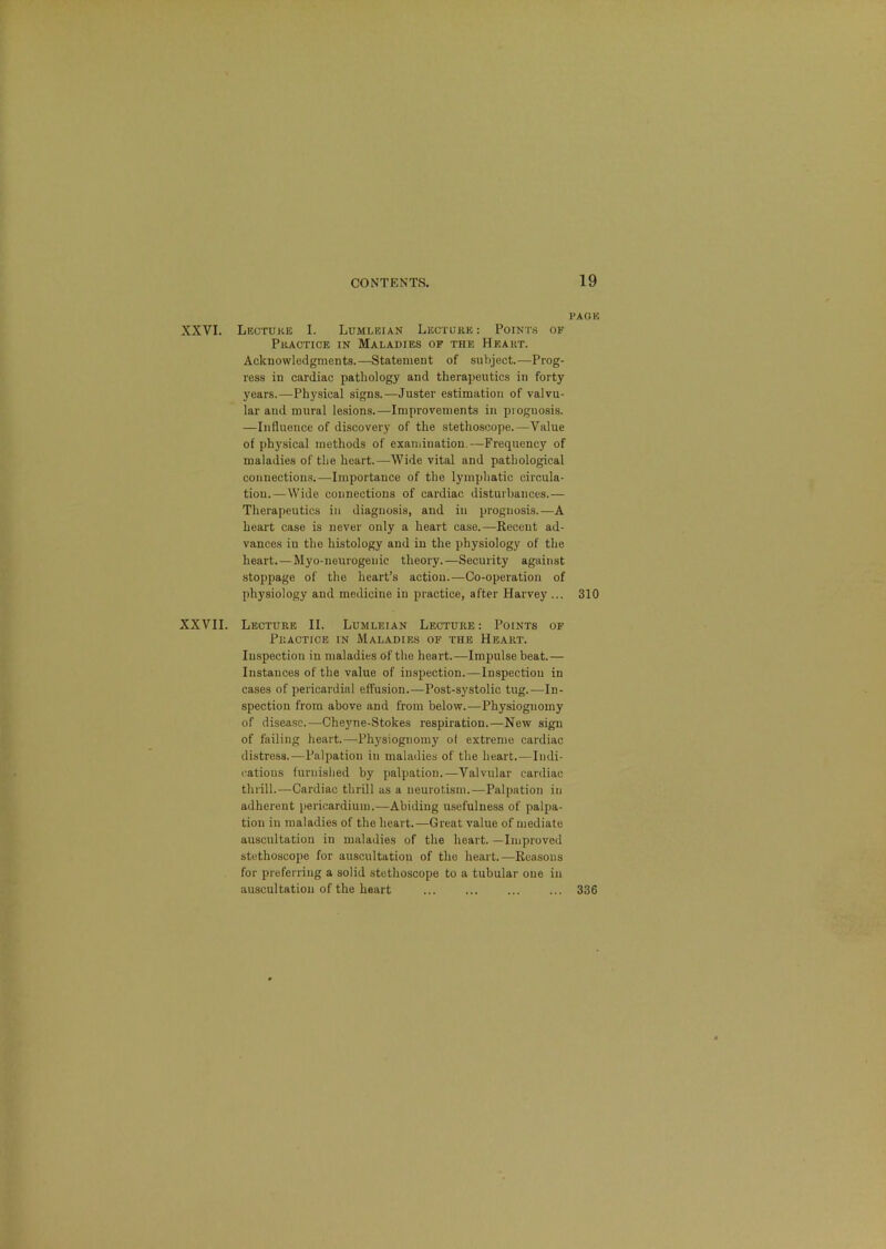 PAGE XXVI. Lecture I. Lumleian Lecture : Points of Practice in Maladies of the Heart. Acknowledgments.—Statement of subject.—Prog- ress in cardiac pathology and therapeutics in forty years.—Physical signs.—Juster estimation of valvu- lar and mural lesions.—Improvements in prognosis. —Influence of discovery of the stethoscope.—Value of physical methods of exaniination.—Frequency of maladies of the heart.—Wide vital and pathological connections!.—Importance of the lymphatic circula- tion.—Wide connections of cardiac disturbances.— Therapeutics in diagnosis, and in prognosis.—A heart case is never only a heart case.—Recent ad- vances in the histology and in the physiology of the heart.—Myo-neurogeuic theory.—Security against stoppage of the heart’s action.—Co-operation of physiology and medicine in practice, after Harvey ... 310 XXVII. Lecture II. Lumleian Lecture : Points of Practice in Maladies of the Heart. lu-spection in maladies of the heart.—Impulse beat.— Instances of the value of inspection.—Inspection in cases of pericardial effusion.—Post-systolic tug.—In- spection from above and from below.—Physiognomy of disease.—Cheyne-Stokes respiration.—New sign of failing heart.—Physiognomy of extreme cardiac distress.—Palpation in maladies of the heart.—Indi- cations furnished by palpation.—Valvular cardiac thrill.—Cardiac thrill as a neurotism.—Palpation in adherent pericardium.—Abiding usefulness of palpa- tion in maladies of the heart.—Great value of mediate auscultation in maladies of the heart. —Improved stethoscope for auscultation of the heart.—Reasons for preferring a solid stethoscope to a tubular one in auscultation of the heart ... ... ... ... 336