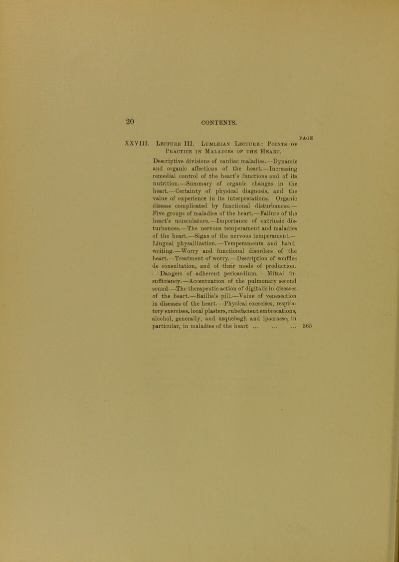 PAGE XXVllI. Lecture III. Lumleian Lecture: Points of Practice in Maladies of the Heart. Descriptive divisions of cardiac maladies.—Dynamic and organic affections of the heart.—Increasing remedial control of the heart’s functions and of its nutrition.—Summary of organic changes in the heart.—Certainty of physical diagnosis, and the value of experience in its interpretations. Organic disease complicated by functional disturbances.— Five groups of maladies of the heart.—Failure of the heart’s musculature.—Importance of extrinsic dis- turbances.—The nervous temperament and maladies of the heart.—Signs of the nervous temperament.— Lingual physallization.—Temperaments and hand writing.—Worry and functional disorders of the heart.—Treatment of worry.—Description of souffles de consultation, and of their mode of production. — Dangers of adherent pericardium. — Mitral in- sufflciency.—Accentuation of the pulmonary second sound.—The therapeutic action of digitalis in diseases of the heart.—Baillie’s pill.—Value of venesection in diseases of the heart.—Physical exercises, respira- tory exercises, local plasters, rubefacient embrocations, alcohol, generally, and usquebagh and ipocrasse, in particular, in maladies of the heart ... 365