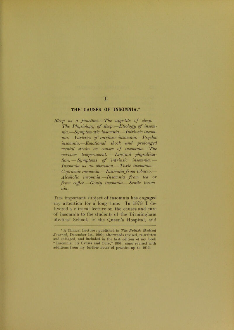 THE CAUSES OF INSOMNIA.* Sleep as a function.—The appetite of sleep.— The Phi)siology of .sleep.—Etiology of insom- nia.—Symptomatic insomnia.—Intrhisic insom- nia.— Varieties of intrin.sic insomnia.—Psychic insomnia..—Emotional shock and prolonged mental .strain as causes of in.somnia.—The nervous temperament. — Lingual physalliza- tion. — Symptoms of' intrimic insomnia. — Insomnia as an ohse.s.sion.—ToEic insomnia.— Coprcemic insomnia.—Insomnia fnm tobacco.— Alcoholic insomnia.—Insoinnia from tea or from cojfee.—Gmity insomnia.—Senile insom- nia. The important subject of insomnia has engaged my attention for a long time. In 1878 I de- livered a clinical lecture on the causes and cure of insomnia to the students of the Birmingham Medical School, in the Queen’s Hospital, and * A Clinical Lecture : published in The British Medical Journal, December 1st, 1900; afterwards revised, re-written and enlarged, and included in the first edition of my book “ Insomnia: its Causes and Cure,” 1904; since revised with additions from my further notes of practice up to 1912.