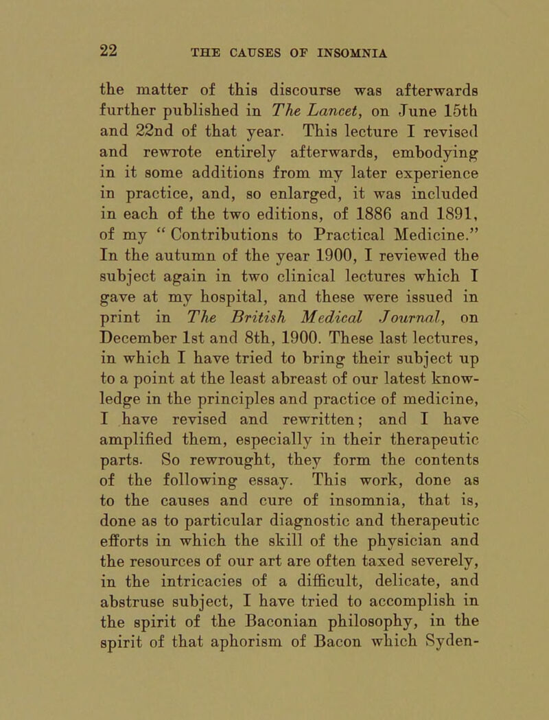 the matter of this discourse was afterwards further published in The Lancet, on June 15th and 22nd of that year. This lecture I revised and rewrote entirely afterwards, embodying in it some additions from my later experience in practice, and, so enlarged, it was included in each of the two editions, of 1886 and 1891, of my “ Contributions to Practical Medicine.” In the autumn of the year 1900, I reviewed the subject again in two clinical lectures which I gave at my hospital, and these were issued in print in The British Medical Journal, on December 1st and 8th, 1900. These last lectures, in which I have tried to bring their subject up to a point at the least abreast of our latest know- ledge in the principles and practice of medicine, I have revised and rewritten; and I have amplified them, especially in their therapeutic parts. So rewrought, they form the contents of the following essay. This work, done as to the causes and cure of insomnia, that is, done as to particular diagnostic and therapeutic efforts in which the skill of the physician and the resources of our art are often taxed severely, in the intricacies of a difficult, delicate, and abstruse subject, I have tried to accomplish in the spirit of the Baconian philosophy, in the spirit of that aphorism of Bacon which Syden-