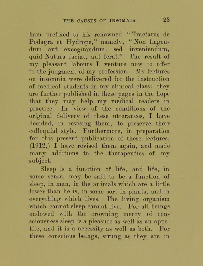 ham prefixed to his renowned “ Tractatus de Podagra et Hydrope,” namely, “ Non fingen- dum ant excogitandnm, sed inveniendum, quid Natura facial, aut ferat.” The result of my pleasant labours I venture now to offer to the judgment of my profession. My lectures on insomnia were delivered for the instruction of medical students in my clinical class; they are further published in these pages in the hope that they may help my medical readers in practice. In view of the conditions of the original delivery of these utterances, I have decided, in revising them, to preserve their colloquial style. Furthermore, in preparation for this present publication of these lectures, (1912,) I have revised them again, and made many additions to the therapeutics of my subject. Sleep is a function of life, and life, in some sense, may be said to be a function of sleep, in man, in the animals which are a little lower than he is, in some sort in plants, and in everything which lives. The living organism which cannot sleep cannot live. For all beings endowed with the crowning mercy of con- sciousness sleep is a pleasure as well as an appe- tite, and it is a necessity as well as both. For these conscious beings, strung as they are in