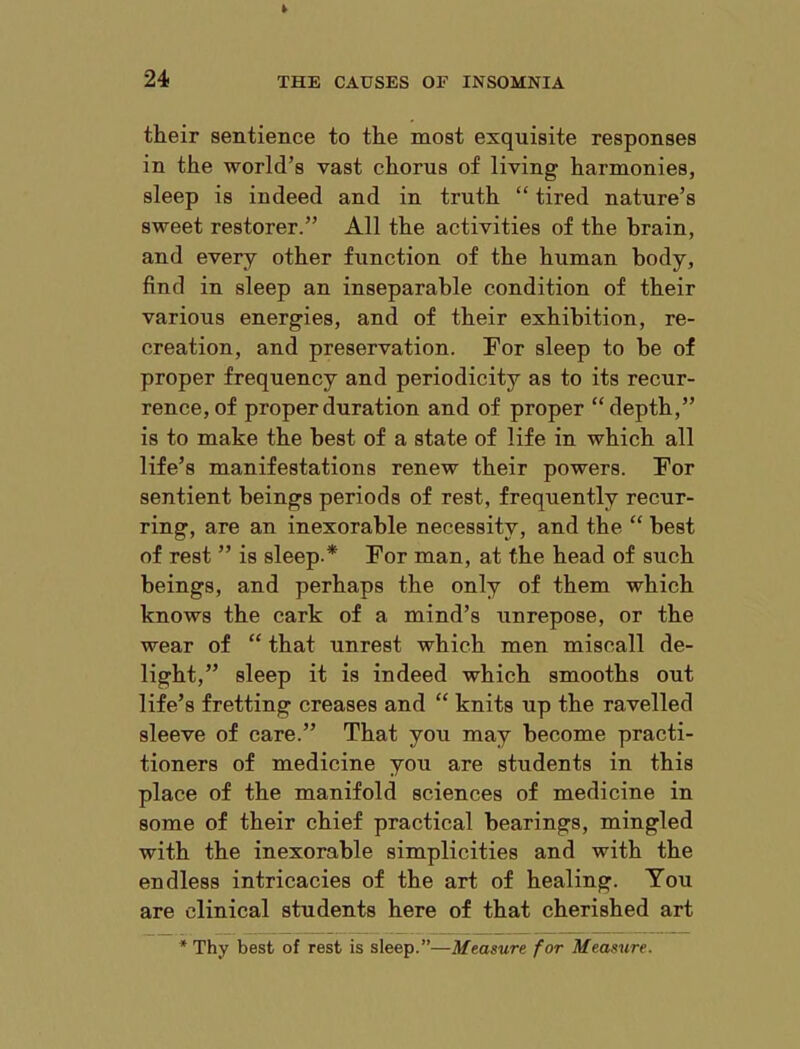 their sentience to the most exquisite responses in the world’s vast chorus of living harmonies, sleep is indeed and in truth “ tired nature’s sweet restorer.” All the activities of the brain, and every other function of the human body, find in sleep an inseparable condition of their various energies, and of their exhibition, re- creation, and preservation. For sleep to be of proper frequency and periodicity as to its recur- rence, of proper duration and of proper “depth,” is to make the best of a state of life in which all life’s manifestations renew their powers. For sentient beings periods of rest, frequently recur- ring, are an inexorable necessity, and the “ best of rest ” is sleep.* For man, at the head of such beings, and perhaps the only of them which knows the cark of a mind’s unrepose, or the wear of “ that unrest which men miscall de- light,” sleep it is indeed which smooths out life’s fretting creases and “ knits up the ravelled sleeve of care.” That you may become practi- tioners of medicine you are students in this place of the manifold sciences of medicine in some of their chief practical bearings, mingled with the inexorable simplicities and with the endless intricacies of the art of healing. You are clinical students here of that cherished art * Thy best of rest is sleep.”—Measure for Measure.