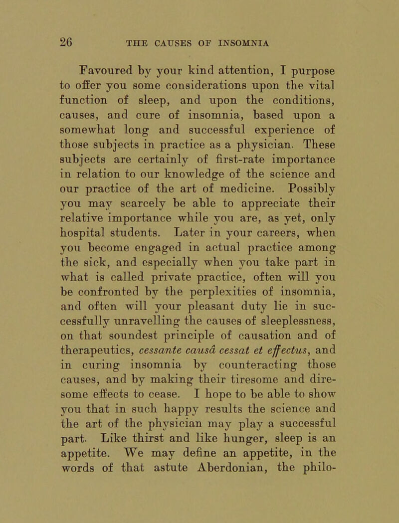 Favoured by your kind attention, I purpose to offer you some considerations upon the vital function of sleep, and upon the conditions, causes, and cure of insomnia, based upon a somewhat long and successful experience of those subjects in practice as a physician. These subjects are certainly of first-rate importance in relation to our knowledge of the science and our practice of the art of medicine. Possibly you may scarcely be able to appreciate their relative importance while you are, as yet, only hospital students. Later in your careers, when you become engaged in actual practice among the sick, and especially when you take part in what is called private practice, often will you be confronted by the perplexities of insomnia, and often will your pleasant duty lie in suc- cessfully unravelling the causes of sleeplessness, on that soundest principle of causation and of therapeutics, cessante causa cessat et effectus, and in curing insomnia by counteracting those causes, and by making their tiresome and dire- some effects to cease. I hope to be able to show you that in such happy results the science and the art of the physician may play a successful part. Like thirst and like hunger, sleep is an appetite. We may define an appetite, in the words of that astute Aberdonian, the philo-