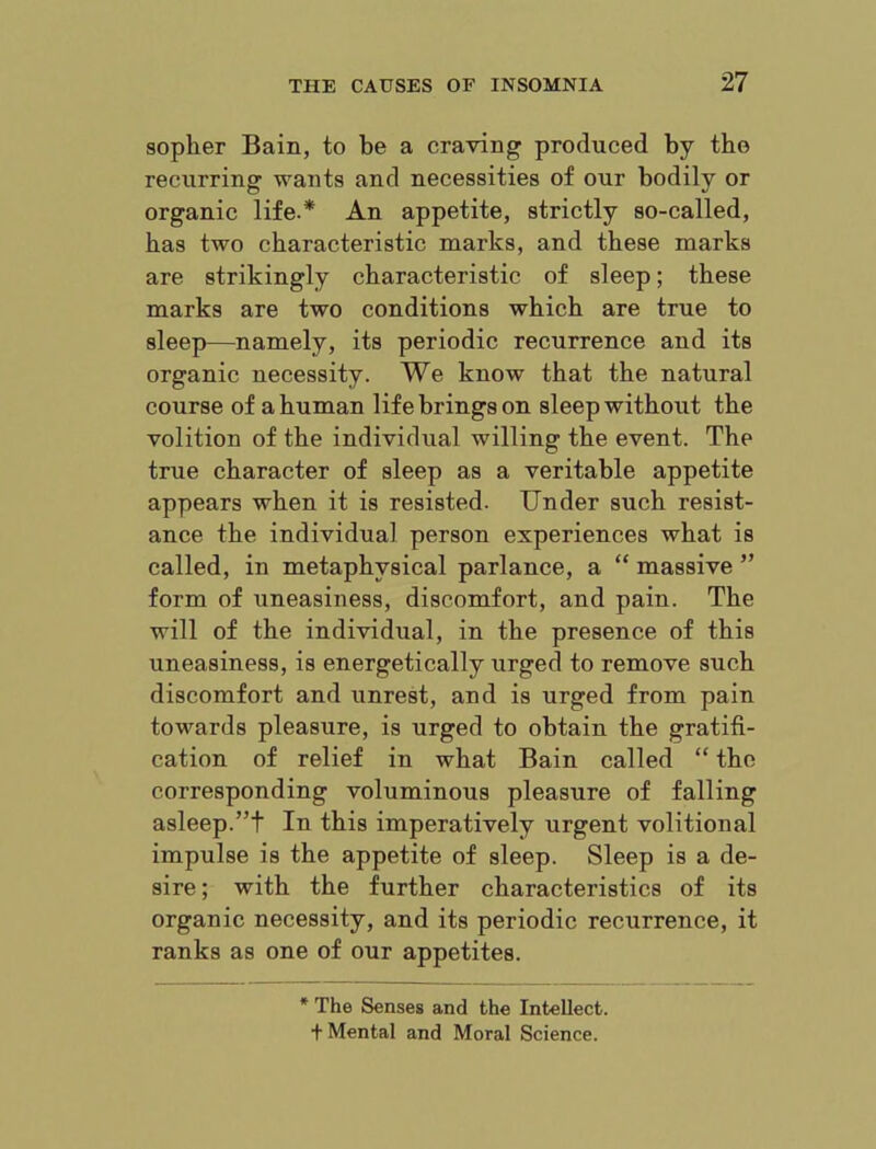 sopher Bain, to be a craving produced by the recurring wants and necessities of our bodily or organic life.* An appetite, strictly so-called, has two characteristic marks, and these marks are strikingly characteristic of sleep; these marks are two conditions which are true to sleep—namely, its periodic recurrence and its organic necessity. We know that the natural course of a human life brings on sleep without the volition of the individual willing the event. The true character of sleep as a veritable appetite appears when it is resisted. Under such resist- ance the individual person experiences what is called, in metaphysical parlance, a “ massive ” form of uneasiness, discomfort, and pain. The will of the individual, in the presence of this uneasiness, is energetically urged to remove such discomfort and unrest, and is urged from pain towards pleasure, is urged to obtain the gratifi- cation of relief in what Bain called “ the corresponding voluminous pleasure of falling asleep.”t In this imperatively urgent volitional impulse is the appetite of sleep. Sleep is a de- sire ; with the further characteristics of its organic necessity, and its periodic recurrence, it ranks as one of our appetites. The Senses and the Intellect, t Mental and Moral Science.