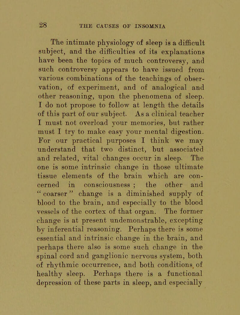 The intimate physiology of sleep is a difl&cult subject, and the difficulties of its explanations have been the topics of much controversy, and such controversy appears to have issued from various combinations of the teachings of obser- vation, of experiment, and of analogical and other reasoning, upon the phenomena of sleep. I do not propose to follow at length the details of this part of our subject. As a clinical teacher I must not overload your memories, but rather must I try to make easy your mental digestion. For our practical purposes I think we may understand that two distinct, but associated and related, vital changes occur in sleep. The one is some intrinsic change in those ultimate tissue elements of the brain which are con- cerned in consciousness ; the other and “ coarser ” change is a diminished supply of blood to the brain, and especially to the blood vessels of the cortex of that organ. The former change is at present undemonstrable, excepting by inferential reasoning. Perhaps there is some essential and intrinsic change in the brain, and perhaps there also is some such change in the spinal cord and ganglionic nervous system, both of rhythmic occurrence, and both conditions, of healthy sleep. Perhaps there is a functional depression of these parts in sleep, and especially
