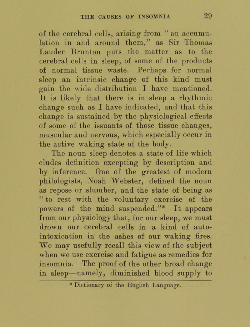 of the cerebral cells, arising from “ an accumu- lation in and around them,” as Sir Thomas Lauder Brunton puts the matter as to the cerebral cells in sleep, of some of the products of normal tissue waste. Perhaps for normal sleep an intrinsic change of this kind must gain the wide distribution I have mentioned. It is likely that there is in sleep a rhythmic change such as I have indicated, and that this change is sustained by the physiological effects of some of the issuants of those tissue changes, muscular and nervous, which especially occur in the active waking state of the body. The noun sleep denotes a state of life which eludes definition excepting by description and by inference. One of the greatest of modern philologists, Noah Webster, defined the noun as repose or slumber, and the state of being as “ to rest with the voluntary exercise of the powers of the mind suspended.”* It appears from our physiology that, for our sleep, we must drown our cerebral cells in a kind of auto- intoxication in the ashes of our waking fires. We may usefully recall this view of the subject when we use exercise and fatigue as remedies for insomnia. The proof of the other broad change in sleep—namely, diminished blood supply to * Dictionary of the English Language.