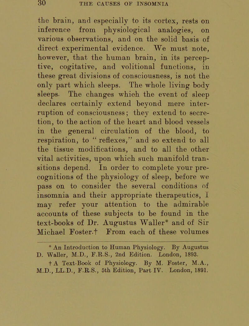 the brain, and especially to its cortex, rests on inference from physiological analogies, on various observations, and on the solid basis of direct experimental evidence. We must note, however, that the human brain, in its percep- tive, cogitative, and volitional functions, in these great divisions of consciousness, is not the only part which sleeps. The whole living body sleeps. The changes which the event of sleep declares certainly extend beyond mere inter- ruption of consciousness; they extend to secre- tion, to the action of the heart and blood vessels in the general circulation of the blood, to respiration, to “ reflexes,” and so extend to all the tissue modifications, and to all the other vital activities, upon which such manifold tran- sitions depend. In order to complete your pre- cognitions of the physiology of sleep, before we pass on to consider the several conditions of insomnia and their appropriate therapeutics, I may refer your attention to the admirable accounts of these subjects to be found in the text-books of Dr. Augustus Waller* and of Sir Michael Foster-t From each of these volumes * An Introduction to Human Physiology. By Augustus D. Waller, M.D., F.R.S., 2nd Edition. London, 1893. tA Text-Book of Physiology. By M. Foster, M.A., M.D., LL.D., F.R.S., 5th Edition, Part IV. London, 1891.