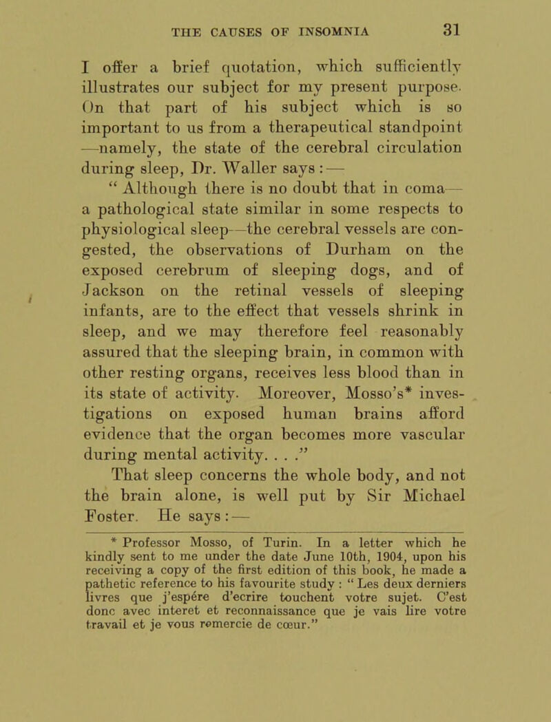 I offer a brief quotation, which suibciently illustrates our subject for my present purpose. On that part of his subject which is so important to us from a therapeutical standpoint —namely, the state of the cerebral circulation during sleep, Dr. Waller says : — “ Although there is no doubt that in coma - a pathological state similar in some respects to physiological sleep—the cerebral vessels are con- gested, the observations of Durham on the exposed cerebrum of sleeping dogs, and of J ackson on the retinal vessels of sleeping infants, are to the effect that vessels shrink in sleep, and we may therefore feel reasonably assured that the sleeping brain, in common with other resting organs, receives less blood than in its state of activity. Moreover, Mosso’s* inves- tigations on exposed human brains afford evidence that the organ becomes more vascular during mental activity. . . That sleep concerns the whole body, and not the brain alone, is well put by Sir Michael Foster. He says: — * Professor Mosso, of Turin. In a letter which he kindly sent to me under the date June 10th, 1904, upon his receiving a copy of the first edition of this book, he made a pathetic reference to his favourite study : “ Les deux derniers iivres que j’esp4re d’ecrire touchent votre sujet. C’est done avec interet et reconnaissance que je vais lire votre travail et je vous remercie de coeur.”