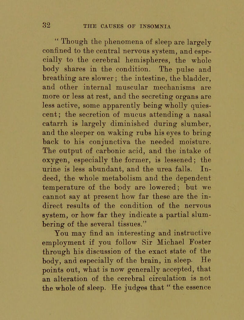 “ Though the phenomena of sleep are largely confined to the central nervous system, and espe- cially to the cerebral hemispheres, the whole body shares in the condition. The pulse and breathing are slower; the intestine, the bladder, and other internal muscular mechanisms are more or less at rest, and the secreting organs are less active, some apparently being wholly quies- cent ; the secretion of mucus attending a nasal catarrh is largely diminished during slumber, and the sleeper on waking rubs his eyes to bring back to his conjunctiva the needed moisture. The output of carbonic acid, and the intake of oxygen, especially the former, is lessened; the urine is less abundant, and the urea falls. In- deed, the whole metabolism and the dependent temperature of the body are lowered; but we cannot say at present how far these are the in- direct results of the condition of the nervous system, or how far they indicate a partial slum- bering of the several tissues.” You may find an interesting and instructive employment if you follow Sir Michael Foster through his discussion of the exact state of the body, and especially of the brain, in sleep- He points out, what is now generally accepted, that an alteration of the cerebral circulation is not the whole of sleep. He judges that “ the essence