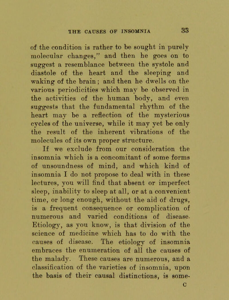 of the condition is rather to be sought in purely molecular changes,” and then he goes on to suggest a resemblance between the systole and diastole of the heart and the sleeping and waking of the brain; and then he dwells on the various periodicities which may be observed in the activities of the human body, and even suggests that the fundamental rhythm of the heart may be a reflection of the mysterious cycles of the universe, while it may yet be only the result of the inherent vibrations of the molecules of its own proper structure. If we exclude from our consideration the insomnia which is a concomitant of some forms of unsoundness of mind, and which kind of insomnia I do not propose to deal with in these lectures, you will find that absent or imperfect sleep, inability to sleep at all, or at a convenient time, or long enough, without the aid of drugs, is a frequent consequence or complication of numerous and varied conditions of disease. Etiology, as you know, is that division of the science of medicine which has to do with the causes of disease. The etiology of insomnia embraces the enumeration of all the causes of the malady. These causes are numerous, and a classification of the varieties of insomnia, upon the basis of their causal distinctions, is some- C