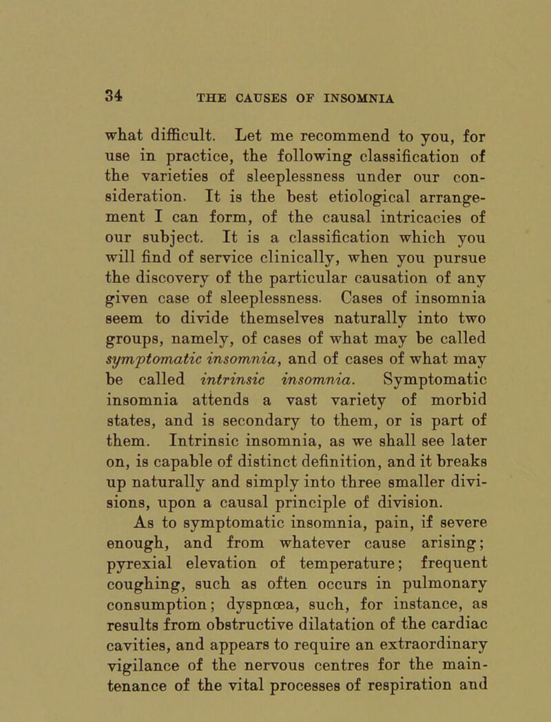 what difficult. Let me recommend to you, for use in practice, the following classification of the varieties of sleeplessness under our con- sideration. It is the best etiological arrange- ment I can form, of the causal intricacies of our subject. It is a classification which you will find of service clinically, when you pursue the discovery of the particular causation of any given case of sleeplessness. Cases of insomnia seem to divide themselves naturally into two groups, namely, of cases of what may be called symptomatic insomnia, and of cases of what may be called intrinsic insomnia. Symptomatic insomnia attends a vast variety of morbid states, and is secondary to them, or is part of them. Intrinsic insomnia, as we shall see later on, is capable of distinct definition, and it breaks up naturally and simply into three smaller divi- sions, upon a causal principle of division. As to symptomatic insomnia, pain, if severe enough, and from whatever cause arising; pyrexial elevation of temperature; frequent coughing, such as often occurs in pulmonary consumption; dyspnoea, such, for instance, as results from obstructive dilatation of the cardiac cavities, and appears to require an extraordinary vigilance of the nervous centres for the main- tenance of the vital processes of respiration and