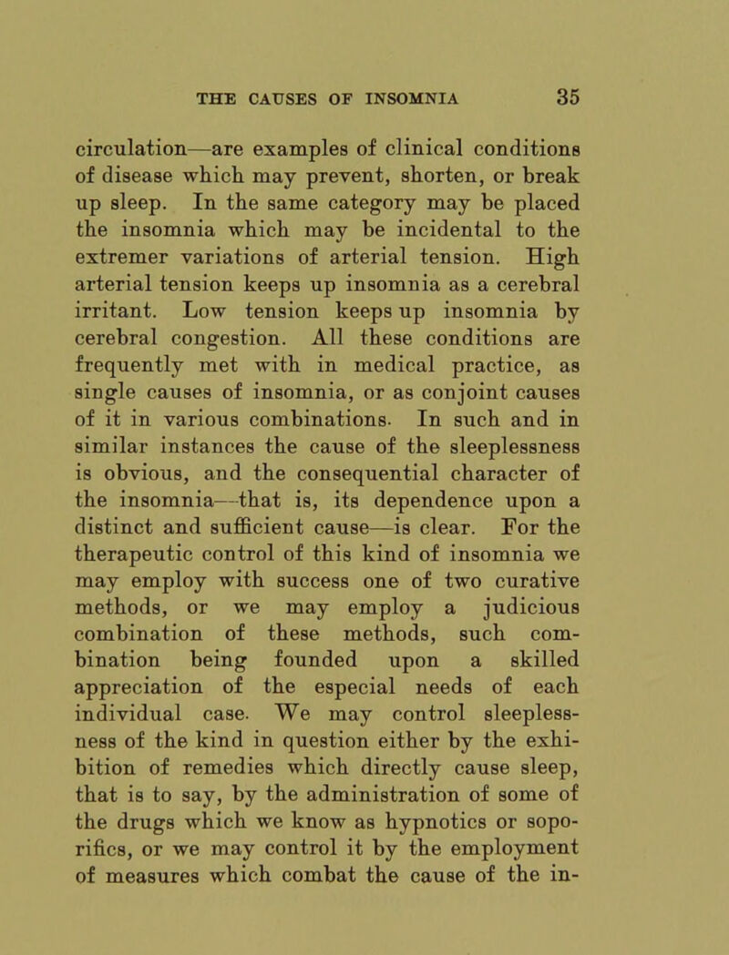 circulation—are examples of clinical conditions of disease which, may prevent, shorten, or break up sleep. In the same category may be placed the insomnia which may be incidental to the extremer variations of arterial tension. High arterial tension keeps up insomnia as a cerebral irritant. Low tension keeps up insomnia by cerebral congestion. All these conditions are frequently met with in medical practice, as single causes of insomnia, or as conjoint causes of it in various combinations- In such and in similar instances the cause of the sleeplessness is obvious, and the consequential character of the insomnia—that is, its dependence upon a distinct and sufficient cause—is clear. For the therapeutic control of this kind of insomnia we may employ with success one of two curative methods, or we may employ a judicious combination of these methods, such com- bination being founded upon a skilled appreciation of the especial needs of each individual case. We may control sleepless- ness of the kind in question either by the exhi- bition of remedies which directly cause sleep, that is to say, by the administration of some of the drugs which we know as hypnotics or sopo- rifics, or we may control it by the employment of measures which combat the cause of the in-
