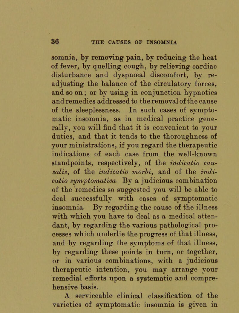 sonmia, by removing pain, by reducing the heat of fever, by quelling cough, by relieving cardiac disturbance and dyspnoeal discomfort, by re- adjusting the balance of the circulatory forces, and so on; or by using in conjunction hypnotics and remedies addressed to the removal of the cause of the sleeplessness. In such cases of sympto- matic insomnia, as in medical practice gene- rally, you will find that it is convenient to your duties, and that it tends to the thoroughness of your ministrations, if you regard the therapeutic indications of each case from the well-known standpoints, respectively, of the indicatio cau- salis, of the indicatio morhi, and of the indi- catio symptomatica. By a judicious combination of the remedies so suggested you will be able to deal successfully with cases of symptomatic insomnia. By regarding the cause of the illness with which you have to deal as a medical atten- dant, by regarding the various pathological pro- cesses which underlie the progress of that illness, and by regarding the symptoms of that illness, by regarding these points in turn, or together, or in various combinations, with a judicious therapeutic intention, you may arrange your remedial efforts upon a systematic and compre- hensive basis. A serviceable clinical classification of the varieties of symptomatic insomnia is given in