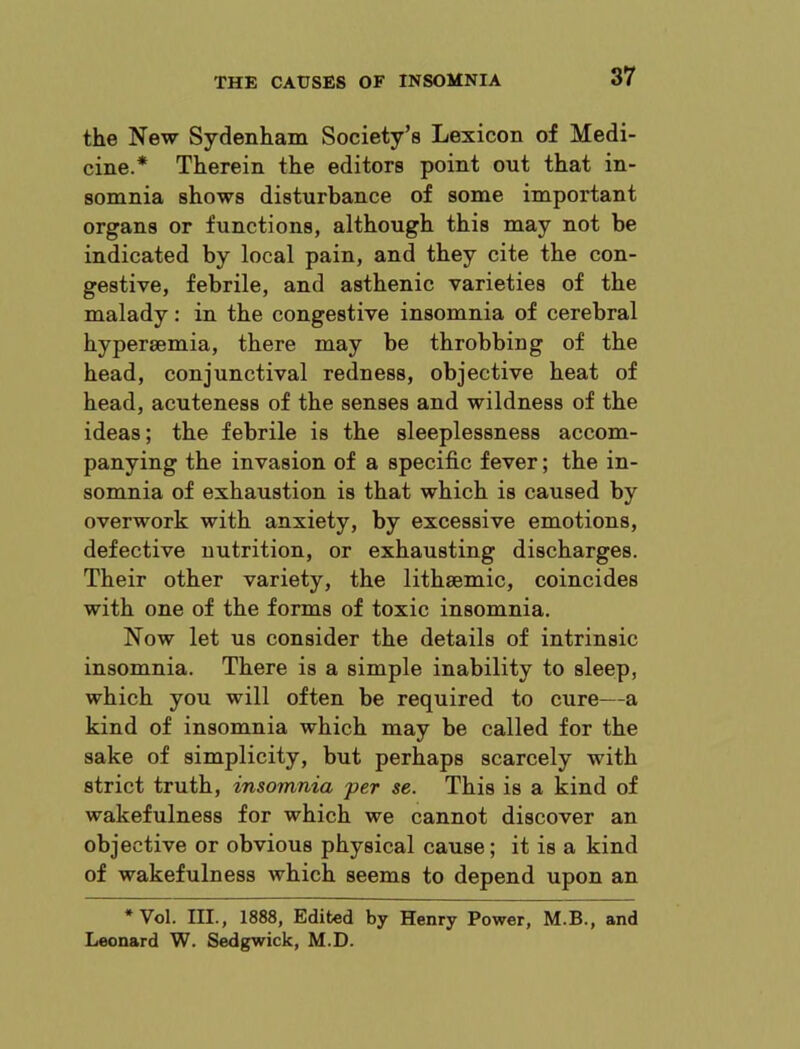 the New Sydenham Society’s Lexicon of Medi- cine.* Therein the editors point out that in- somnia shows disturbance of some important organs or functions, although this may not be indicated by local pain, and they cite the con- gestive, febrile, and asthenic varieties of the malady: in the congestive insomnia of cerebral hypersemia, there may be throbbing of the head, conjunctival redness, objective heat of head, acuteness of the senses and wildness of the ideas; the febrile is the sleeplessness accom- panying the invasion of a specific fever; the in- somnia of exhaustion is that which is caused by overwork with anxiety, by excessive emotions, defective nutrition, or exhausting discharges. Their other variety, the lithsemic, coincides with one of the forms of toxic insomnia. Now let us consider the details of intrinsic insomnia. There is a simple inability to sleep, which you will often be required to cure—a kind of insomnia which may be called for the sake of simplicity, but perhaps scarcely with strict truth, insomnia 'per se. This is a kind of wakefulness for which we cannot discover an objective or obvious physical cause; it is a kind of wakefulness which seems to depend upon an * Vol. III., 1888, Edited by Henry Power, M.B., and Leonard W. Sedgwick, M.D.