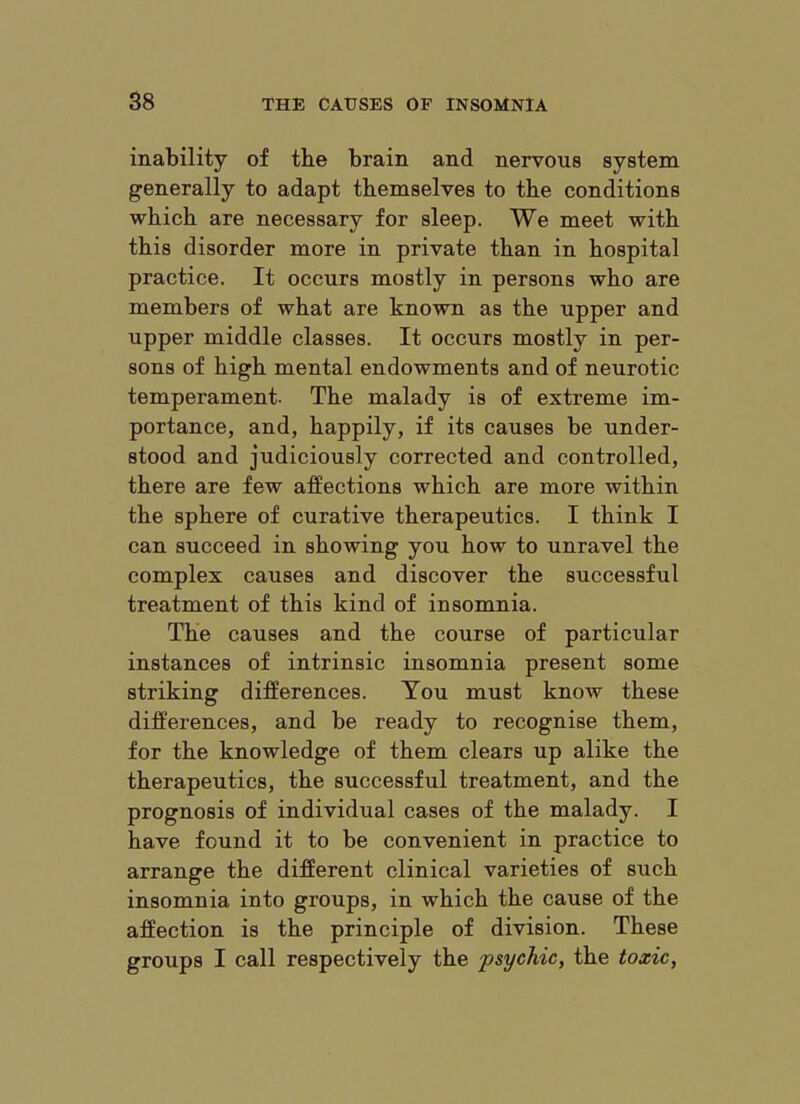 inability of the brain and nervous system generally to adapt themselves to the conditions which are necessary for sleep. We meet with this disorder more in private than in hospital practice. It occurs mostly in persons who are members of what are known as the upper and upper middle classes. It occurs mostly in per- sons of high mental endowments and of neurotic temperament. The malady is of extreme im- portance, and, happily, if its causes be under- stood and judiciously corrected and controlled, there are few affections which are more within the sphere of curative therapeutics. I think I can succeed in showing you how to unravel the complex causes and discover the successful treatment of this kind of insomnia. The causes and the course of particular instances of intrinsic insomnia present some striking differences. You must know these differences, and be ready to recognise them, for the knowledge of them clears up alike the therapeutics, the successful treatment, and the prognosis of individual cases of the malady. I have found it to be convenient in practice to arrange the different clinical varieties of such insomnia into groups, in which the cause of the affection is the principle of division. These groups I call respectively the psychic, the toxic,