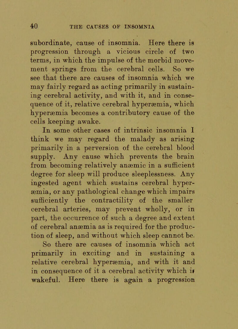 subordinate, cause of insomnia. Here there is progression through a vicious circle of two terms, in which the impulse of the morbid move- ment springs from the cerebral cells. So we see that there are causes of insomnia which we may fairly regard as acting primarily in sustain- ing cerebral activity, and with it, and in conse- quence of it, relative cerebral hypersemia, which hyperaemia becomes a contributory cause of the cells keeping awake. In some other cases of intrinsic insomnia 1 think we may regard the malady as arising primarily in a perversion of the cerebral blood supply. Any cause which prevents the brain from becoming relatively anaemic in a sufficient degree for sleep will produce sleeplessness. Any ingested agent which sustains cerebral hyper- aemia, or any pathological change which impairs sufficiently the contractility of the smaller cerebral arteries, may prevent wholly, or in part, the occurrence of such a degree and extent of cerebral anaemia as is required for the produc- tion of sleep, and without which sleep cannot be. So there are causes of insomnia which act primarily in exciting and in sustaining a relative cerebral hyperaemia, and with it and in consequence of it a cerebral activity which i» wakeful. Here there is again a progression