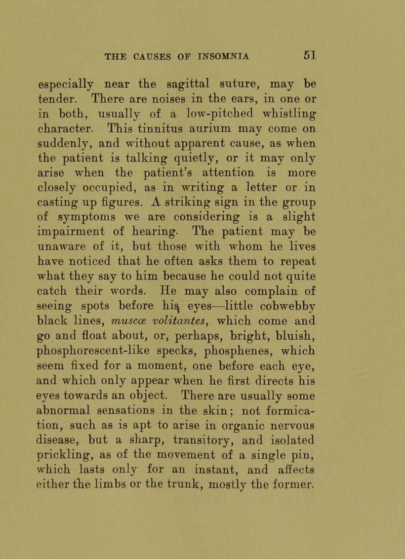 especially near the sagittal suture, may be tender. There are noises in the ears, in one or in both, usually of a low-pitched whistling character. This tinnitus aurium may come on suddenly, and without apparent cause, as when the patient is talking quietly, or it may only arise when the patient’s attention is more closely occupied, as in writing a letter or in casting up figures. A striking sign in the group of symptoms we are considering is a slight impairment of hearing. The patient may be unaware of it, but those with whom he lives have noticed that he often asks them to repeat what they say to him because he could not quite catch their words. He may also complain of seeing spots before hiq eyes—little cobwebby black lines, muscce. volitantes, which come and go and float about, or, perhaps, bright, bluish, phosphorescent-like specks, phosphenes, which seem fixed for a moment, one before each eye, and which only appear when he first directs his eyes towards an object. There are usually some abnormal sensations in the skin; not formica- tion, such as is apt to arise in organic nervous disease, but a sharp, transitory, and isolated prickling, as of the movement of a single pin, which lasts only for an instant, and affects either the limbs or the trunk, mostly the former.