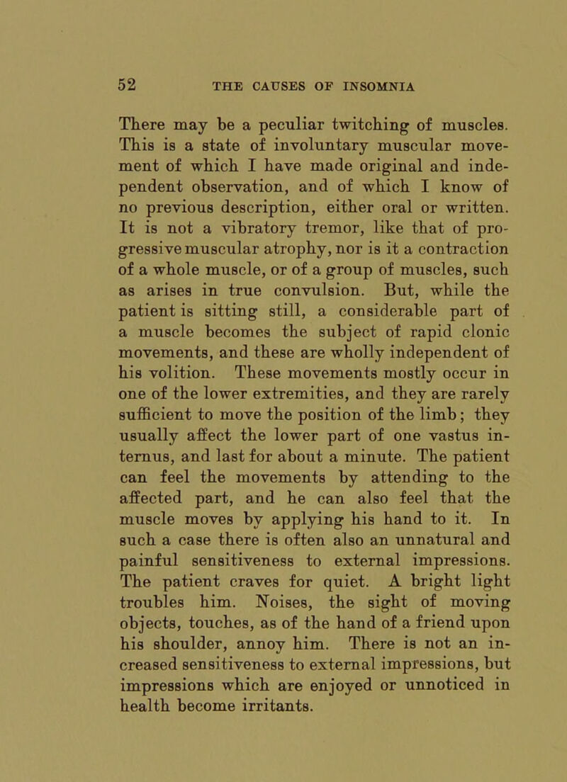 There may be a peculiar twitching of muscles. This is a state of involuntary muscular move- ment of which I have made original and inde- pendent observation, and of which I know of no previous description, either oral or written. It is not a vibratory tremor, like that of pro- gress! ve muscular atrophy, nor is it a contraction of a whole muscle, or of a group of muscles, such as arises in true convulsion. But, while the patient is sitting still, a considerable part of a muscle becomes the subject of rapid clonic movements, and these are wholly independent of his volition. These movements mostly occur in one of the lower extremities, and they are rarely sufficient to move the position of the limb; they usually affect the lower part of one vastus in- temus, and last for about a minute. The patient can feel the movements by attending to the affected part, and he can also feel that the muscle moves by applying his hand to it. In such a case there is often also an unnatural and painful sensitiveness to external impressions. The patient craves for quiet. A bright light troubles him. Noises, the sight of moving objects, touches, as of the hand of a friend upon his shoulder, annoy him. There is not an in- creased sensitiveness to external impressions, but impressions which are enjoyed or unnoticed in health become irritants.