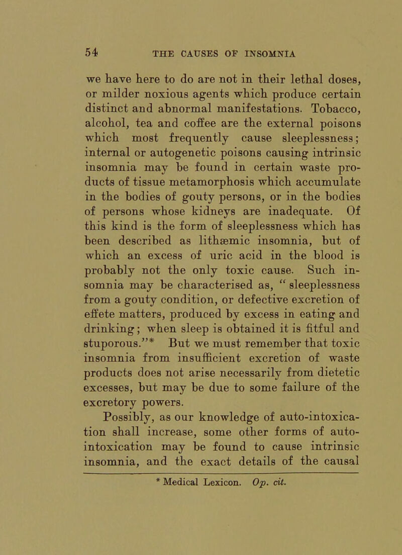 we have here to do are not in their lethal doses, or milder noxious agents which produce certain distinct and abnormal manifestations. Tobacco, alcohol, tea and coffee are the external poisons which most frequently cause sleeplessness; internal or autogenetic poisons causing intrinsic insomnia may be found in certain waste pro- ducts of tissue metamorphosis which accumulate in the bodies of gouty persons, or in the bodies of persons whose kidneys are inadequate. Of this kind is the form of sleeplessness which has been described as lithaemic insomnia, but of which an excess of uric acid in the blood is probably not the only toxic cause. Such in- somnia may he characterised as, “ sleeplessness from a gouty condition, or defective excretion of effete matters, produced by excess in eating and drinking; when sleep is obtained it is fitful and stuporous.”* But we must remember that toxic insomnia from insufficient excretion of waste products does not arise necessarily from dietetic excesses, but may be due to some failure of the excretory powers. Possibly, as our knowledge of auto-intoxica- tion shall increase, some other forms of auto- intoxication may be found to cause intrinsic insomnia, and the exact details of the causal * Medical Lexicon. O'p. dt.