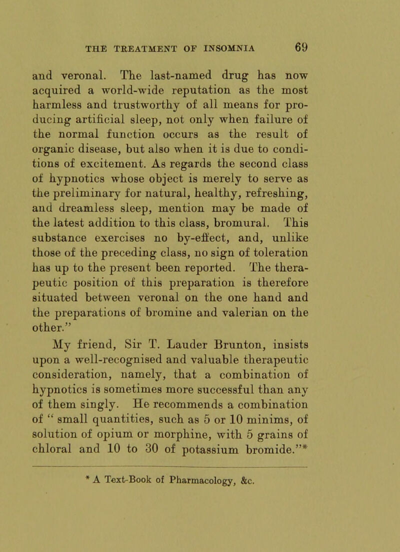 and veronal. Tlie last-named drug has now acquired a world-wide reputation as the most harmless and trustworthy of all means for pro- ducing artificial sleep, not only when failure of the normal function occurs as the result of organic disease, but also when it is due to condi- tions of excitement. As regards the second class of hypnotics whose object is merely to serve as the preliminary for natural, healthy, refreshing, and dreamless sleep, mention may be made of the latest addition to this class, bromural. This substance exercises no by-effect, and, unlike those of the preceding class, no sign of toleration has up to the present been reported. The thera- peutic position of this preparation is therefore situated between veronal on the one hand and the preparations of bromine and valerian on the other.” My friend. Sir T. Lauder Brunton, insists upon a well-recognised and valuable therapeutic consideration, namely, that a combination of hypnotics is sometimes more successful than any of them singly. He recommends a combination of “ small quantities, such as 5 or 10 minims, of solution of opium or morphine, with 5 grains of chloral and 10 to 30 of potassium bromide.”* * A Text-Book of Pharmacology, &c.