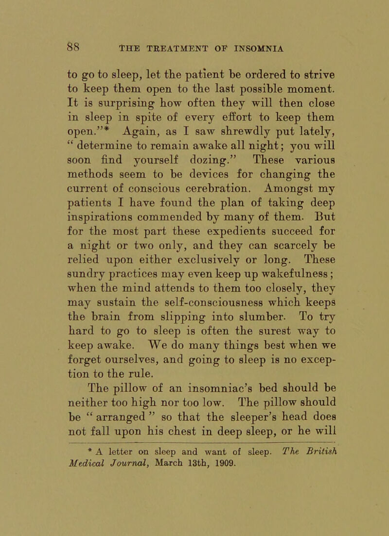 to go to sleep, let the patient be ordered to strive to keep them open to the last possible moment. It is surprising how often they will then close in sleep in spite of every effort to keep them open.”* Again, as I saw shrewdly put lately, “ determine to remain awake all night; you will soon find yourself dozing.” These various methods seem to be devices for changing the current of conscious cerebration. Amongst my patients I have found the plan of taking deep inspirations commended by many of them. But for the most part these expedients succeed for a night or two only, and they can scarcely be relied upon either exclusively or long. These sundry practices may even keep up wakefulness; when the mind attends to them too closely, they may sustain the self-consciousness which keeps the brain from slipping into slumber. To try hard to go to sleep is often the surest way to keep awake. We do many things best when we forget ourselves, and going to sleep is no excep- tion to the rule. The pillow of an insomniac’s bed should be neither too high nor too low. The pillow should be “ arranged ” so that the sleeper’s head does not fall upon his chest in deep sleep, or he will * A letter on sleep and want of sleep. The British Medical Journal, March 13th, 1909.