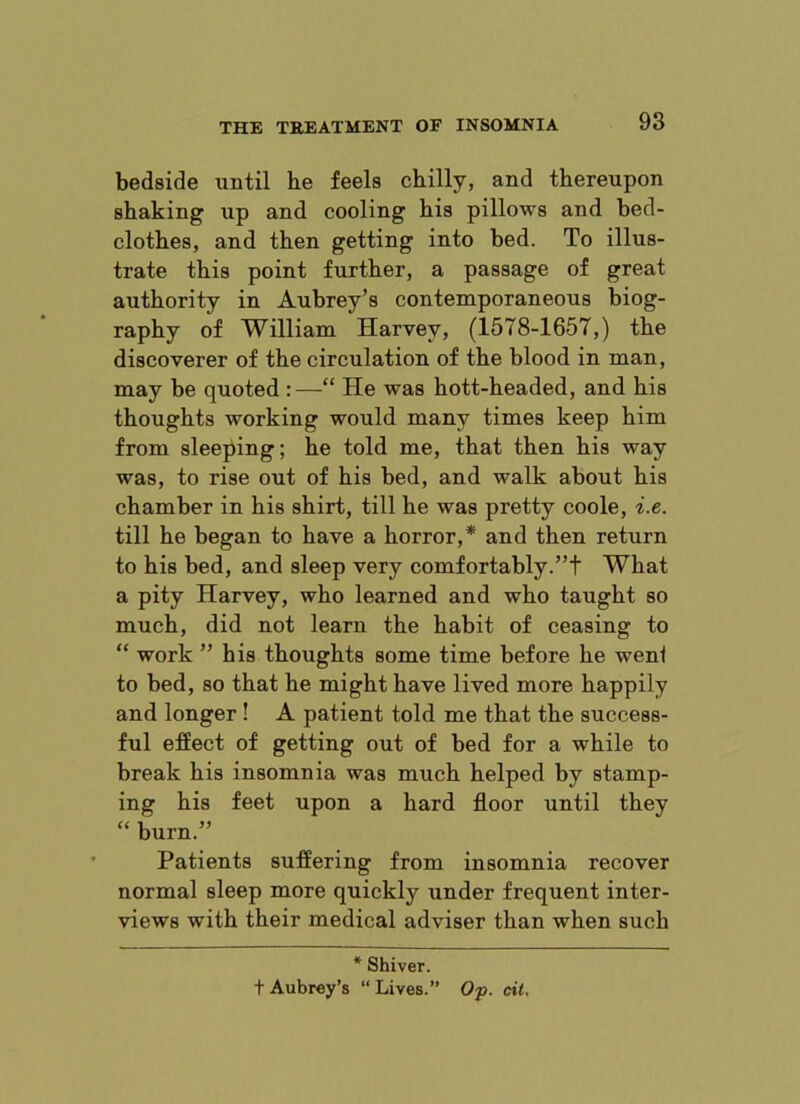 bedside until he feels chilly, and thereupon shaking up and cooling his pillows and bed- clothes, and then getting into bed. To illus- trate this point further, a passage of great authority in Aubrey’s contemporaneous biog- raphy of William Harvey, (1578-1657,) the discoverer of the circulation of the blood in man, may be quoted : —“ He was hott-headed, and his thoughts working would many times keep him from sleeping; he told me, that then his way was, to rise out of his bed, and walk about his chamber in his shirt, till he was pretty code, i.e. till he began to have a horror,* and then return to his bed, and sleep very comfortably.”t What a pity Harvey, who learned and who taught so much, did not learn the habit of ceasing to “ work ” his thoughts some time before he weni to bed, so that he might have lived more happily and longer ! A patient told me that the success- ful efEect of getting out of bed for a while to break his insomnia was much helped by stamp- ing his feet upon a hard floor until they “ burn.” Patients suffering from insomnia recover normal sleep more quickly under frequent inter- views with their medical adviser than when such * Shiver. t Aubrey’s “Lives.” Op. cit.