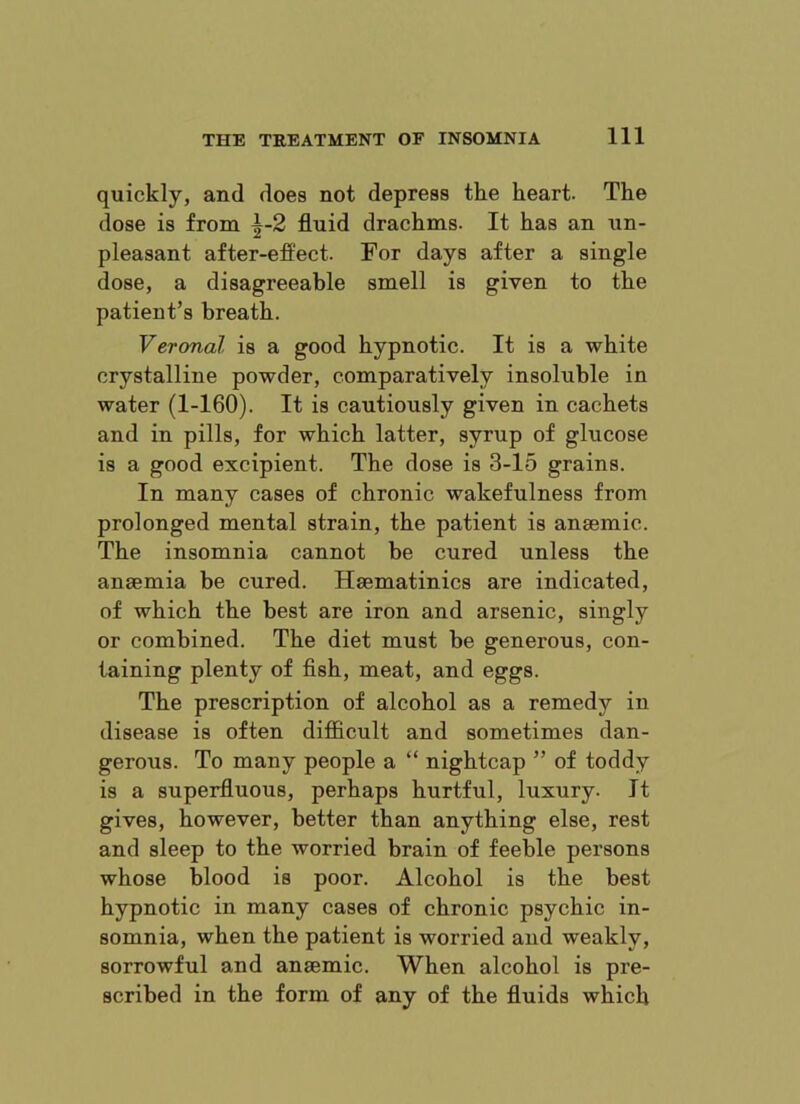 quickly, and does not depress the heart. The dose is from ^-2 fluid drachms. It has an un- pleasant after-effect. For days after a single dose, a disagreeable smell is given to the patient’s breath. Veronal is a good hypnotic. It is a white crystalline powder, comparatively insoluble in water (1-160). It is cautiously given in cachets and in pills, for which latter, syrup of glucose is a good excipient. The dose is 3-15 grains. In many cases of chronic wakefulness from prolonged mental strain, the patient is anaemic. The insomnia cannot be cured unless the anaemia be cured. Haematinics are indicated, of which the best are iron and arsenic, singly or combined. The diet must be generous, con- taining plenty of fish, meat, and eggs. The prescription of alcohol as a remedy in disease is often diflficult and sometimes dan- gerous. To many people a “ nightcap ” of toddy is a superfluous, perhaps hurtful, luxury. It gives, however, better than anything else, rest and sleep to the worried brain of feeble persons whose blood is poor. Alcohol is the best hypnotic in many cases of chronic psychic in- somnia, when the patient is worried and weakly, sorrowful and anaemic. When alcohol is pre- scribed in the form of any of the fluids which