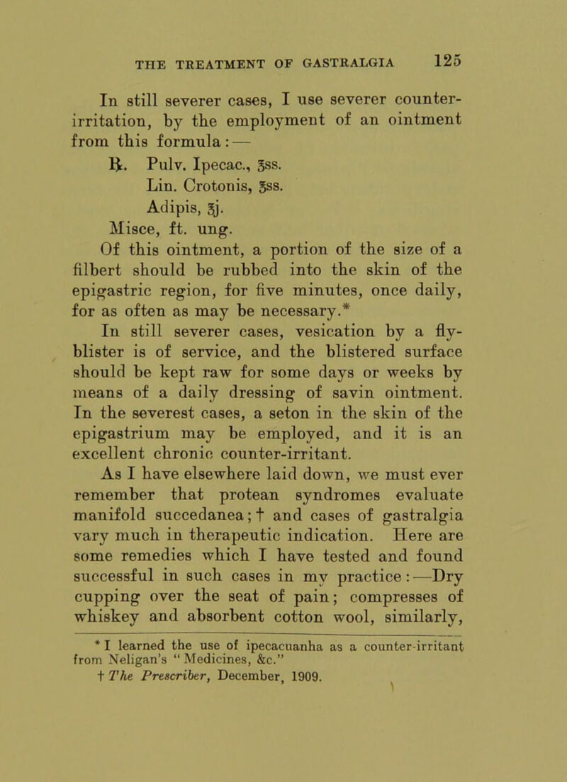 In still severer cases, I use severer counter- irritation, by the employment of an ointment from this formula: — Pulv. Ipecac., gss. Lin. Crotonis, 5ss. Adipis, gj. Misce, ft. ung. Of this ointment, a portion of the size of a filbert should be rubbed into the skin of the epigastric region, for five minutes, once daily, for as often as may be necessary.* In still severer cases, vesication by a fly- blister is of service, and the blistered surface should be kept raw for some days or weeks by means of a daily dressing of savin ointment. In the severest cases, a seton in the skin of the epigastrium may be employed, and it is an excellent chronic counter-irritant. As I have elsewhere laid down, we miist ever remember that protean syndromes evaluate manifold succedanea;t and cases of gastralgia vary much in therapeutic indication. Here are some remedies which I have tested and found successful in such cases in my practice: —Dry cupping over the seat of pain; compresses of whiskey and absorbent cotton wool, similarly, * I learned the use of ipecacuanha as a counter-irritant from Neligan’s “ Medicines, &c.” t The Prescriber, December, 1909.