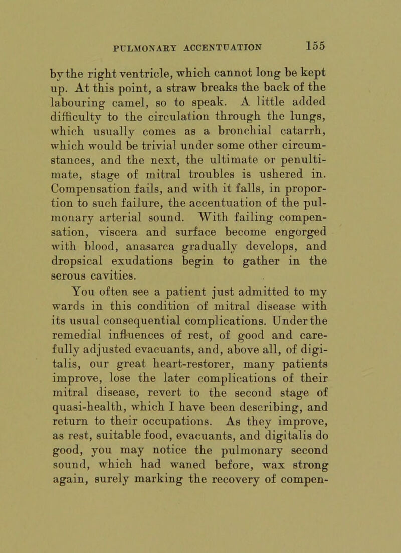 by the right ventricle, which cannot long be kept up. At this point, a straw breaks the back of the labouring camel, so to speak. A little added difficulty to the circulation through the lungs, which usually comes as a bronchial catarrh, which would be trivial under some other circum- stances, and the next, the ultimate or penulti- mate, stage of mitral troubles is ushered in. Compensation fails, and with it falls, in propor- tion to such failure, the accentuation of the pul- monary arterial sound. With failing compen- sation, viscera and surface become engorged with blood, anasarca gradually develops, and dropsical exudations begin to gather in the serous cavities. You often see a patient just admitted to my wards in this condition of mitral disease with its usual consequential complications. Under the remedial influences of rest, of good and care- fully adjusted evacuants, and, above all, of digi- talis, our great heart-restorer, many patients improve, lose the later complications of their mitral disease, revert to the second stage of quasi-health, which I have been describing, and return to their occupations. As they improve, as rest, suitable food, evacuants, and digitalis do good, you may notice the pulmonary second sound, Avhich had waned before, wax strong again, surely marking the recovery of compen-