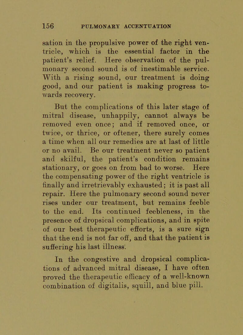 sation in the propulsive power of the right ven- tricle, which is the essential factor in the patient’s relief. Here observation of the pul- monary second sound is of inestimable service. With a rising sound, our treatment is doing good, and our patient is making progress to- wards recovery. But the complications of this later stage of mitral disease, unhappily, cannot always be removed even once; and if removed once, or twice, or thrice, or oftener, there surely comes a time when all our remedies are at last of little or no avail. Be our treatment never so patient and skilful, the patient’s condition remains stationary, or goes on from bad to worse. Here the compensating power of the right ventricle is finally and irretrievably exhausted; it is past all repair. Here the pulmonary second sound never rises under our treatment, but remains feeble to the end. Its continued feebleness, in the presence of dropsical complications, and in spite of our best therapeutic efforts, is a sure sign that the end is not far off, and that the patient is suffering his last illness. In the congestive and dropsical complica- tions of advanced mitral disease, I have often proved the therapeutic efficacy of a well-known combination of digitalis, squill, and blue pill.