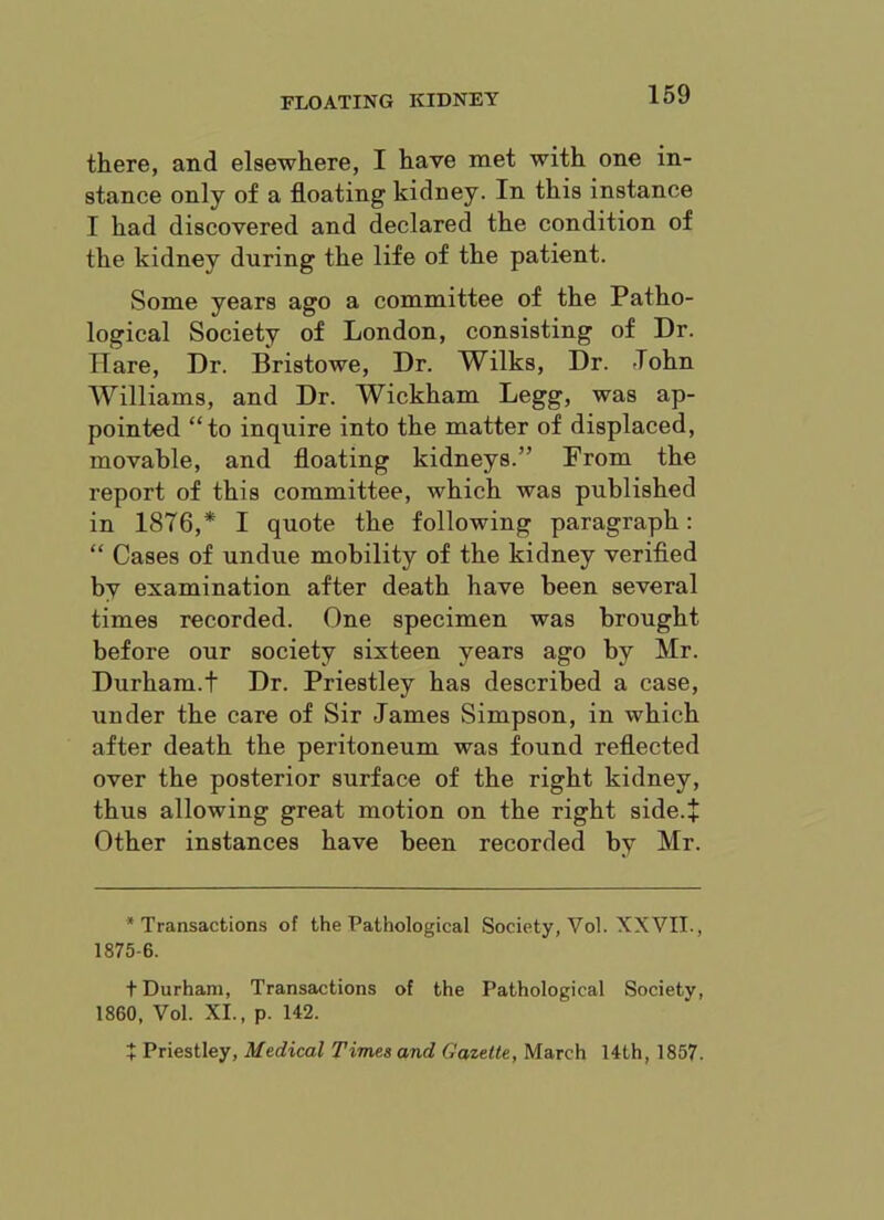 there, and elsewhere, I have met with one in- stance only of a floating kidney. In this instance I had discovered and declared the condition of the kidney during the life of the patient. Some years ago a committee of the Patho- logical Society of London, consisting of Dr. Hare, Dr. Bristowe, Dr. Wilks, Dr. -Tohn Williams, and Dr. Wickham Legg, was ap- pointed “to inquire into the matter of displaced, movable, and floating kidneys.” From the report of this committee, which was published in 1876,* I quote the following paragraph: “ Cases of undue mobility of the kidney verified by examination after death have been several times recorded. One specimen was brought before our society sixteen years ago by Mr. Durham.! Dr. Priestley has described a case, under the care of Sir James Simpson, in which after death the peritoneum was found reflected over the posterior surface of the right kidney, thus allowing great motion on the right side.* Other instances have been recorded by Mr. •Transactions of the Pathological Society, Vol. XXVII., 1875-6. t Durham, Transactions of the Pathological Society, 1860, Vol. XI., p. 142. + Priestley, Medical Times and Gazette, March 14th, 1857.