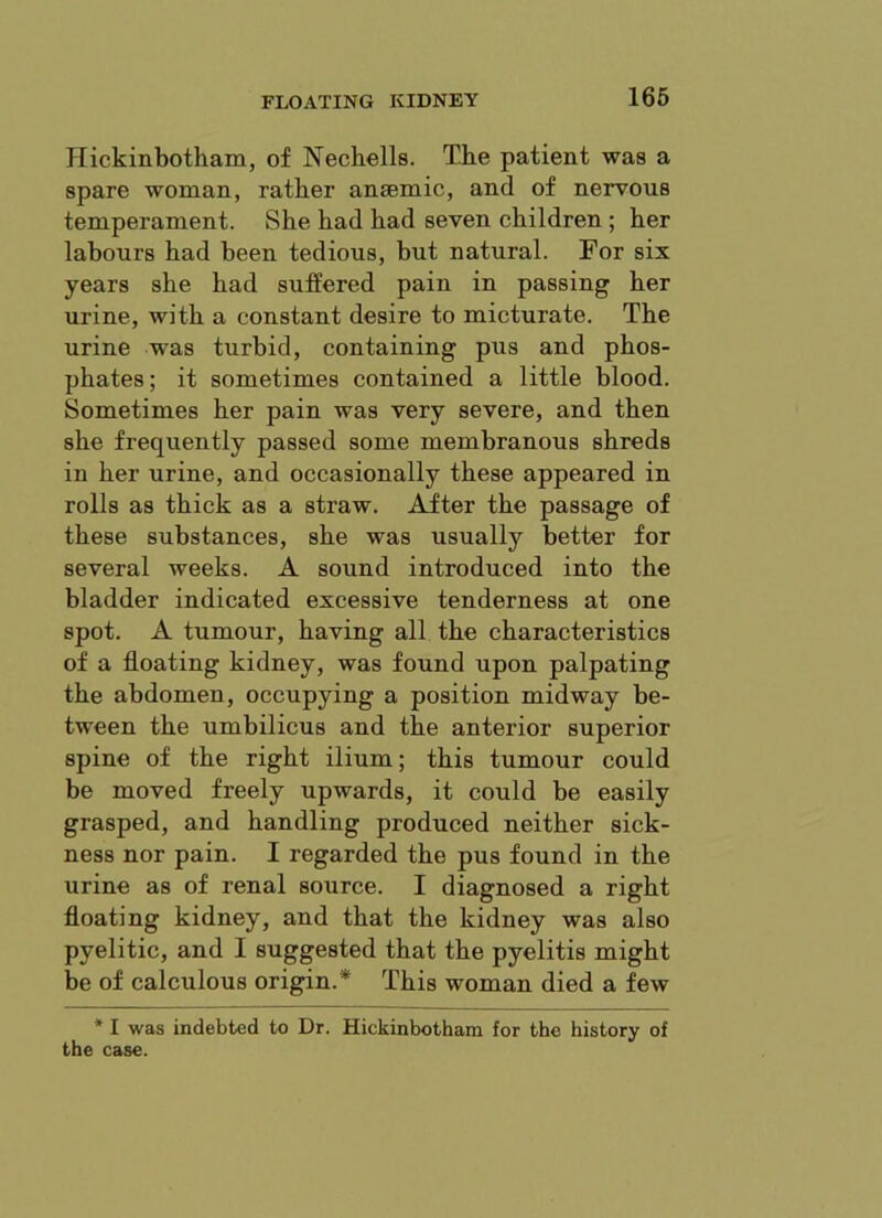 166 Ilickinbotham, of Nechells. The patient was a spare woman, rather anaemic, and of nervous temperament. She had had seven children ; her labours had been tedious, but natural. For six years she had sufPered pain in passing her urine, with a constant desire to micturate. The urine was turbid, containing pus and phos- phates ; it sometimes contained a little blood. Sometimes her pain was very severe, and then she frequently passed some membranous shreds in her urine, and occasionally these appeared in rolls as thick as a straw. After the passage of these substances, she was usually better for several weeks. A sound introduced into the bladder indicated excessive tenderness at one spot. A tumour, having all the characteristics of a floating kidney, was found upon palpating the abdomen, occupying a position midway be- tween the umbilicus and the anterior superior spine of the right ilium; this tumour could be moved freely upwards, it could be easily grasped, and handling produced neither sick- ness nor pain. I regarded the pus found in the urine as of renal source. I diagnosed a right floating kidney, and that the kidney was also pyelitic, and I suggested that the pyelitis might be of calculous origin.* This woman died a few * I was indebted to Dr. Hickinbotham for the history of the case.