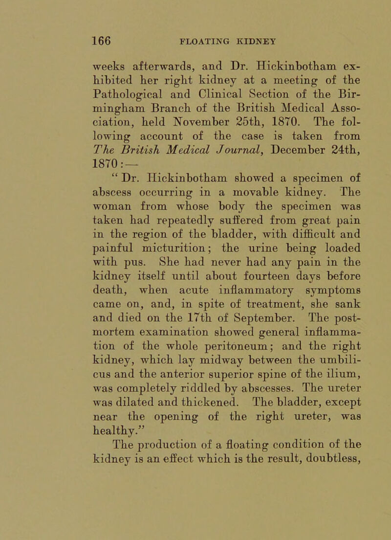 weeks afterwards, and Dr. Hickinbotkam ex- hibited her right kidney at a meeting of the Pathological and Clinical Section of the Bir- mingham Branch of the British Medical Asso- ciation, held November 25th, 1870. The fol- lowing account of the case is taken from The British Medical Journal, December 24th, 1870: — “ Dr. Hickinbotham showed a specimen of abscess occurring in a movable kidney. The woman from whose body the specimen was taken had repeatedly suffered from great pain in the region of the bladder, with difl&cult and painful micturition; the urine being loaded with pus. She had never had any pain in the kidney itself until about fourteen days before death, when acute inflammatory symptoms came on, and, in spite of treatment, she sank and died on the 17th of September. The post- mortem examination showed general inflamma- tion of the whole peritoneum; and the right kidney, which lay midway between the umbili- cus and the anterior superior spine of the ilium, was completely riddled by abscesses. The ureter was dilated and thickened. The bladder, except near the opening of the right ureter, was healthy.” The production of a floating condition of the kidney is an effect which is the result, doubtless.