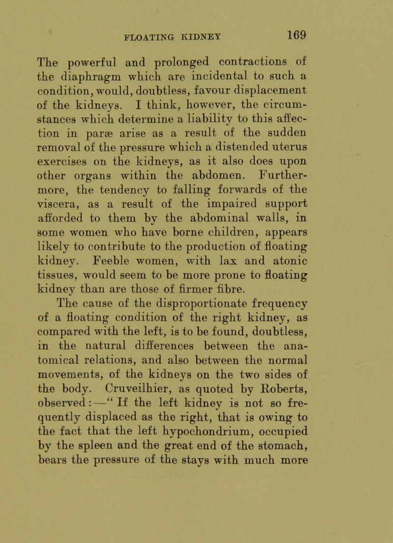 The powerful and prolonged contractions of the diaphragm which are incidental to such a condition, would, doubtless, favour displacement of the kidneys. I think, however, the circum- stances which determine a liability to this affec- tion in parse arise as a result of the sudden removal of the pressure which a distended uterus exercises on the kidneys, as it also does upon other organs within the abdomen. Further- more, the tendency to falling forwards of the viscera, as a result of the impaired support afforded to them by the abdominal walls, in some women who have borne children, appears likely to contribute to the production of floating kidney. Feeble women, with lax and atonic tissues, would seem to be more prone to floating kidney than are those of firmer fibre. The cause of the disproportionate frequency of a floating condition of the right kidney, as compared with the left, is to be found, doubtless, in the natural differences between the ana- tomical relations, and also between the normal movements, of the kidneys on the two sides of the body. Cruveilhier, as quoted by Roberts, observed:—“If the left kidney is not so fre- quently displaced as the right, that is owing to the fact that the left hypochondrium, occupied by the spleen and the great end of the stomach, bears the pressure of the stays with much more