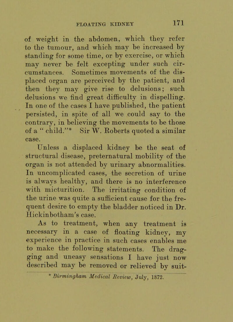 of weight in the abdomen, which they refer to the tumour, and which may be increased by standing for some time, or by exercise, or which may never be felt excepting under such cir- cumstances. Sometimes movements of the dis- placed organ are perceived by the patient, and then they may give rise to delusions; such delusions we find great difficulty in dispelling. In one of the cases I have published, the patient persisted, in spite of all we could say to the contrary, in believing the movements to be those of a “ child.”* Sir W. Roberts quoted a similar case. Unless a displaced kidney be the seat of structural disease, preternatural mobility of the organ is not attended by urinary abnormalities. In uncomplicated cases, the secretion of urine is always healthy, and there is no interference with micturition. The irritating condition of the urine was quite a sufficient cause for the fre- quent desire to empty the bladder noticed in Dr. Hickinbotham’s case. As to treatment, when any treatment is necessary in a case of floating kidney, my experience in practice in such cases enables me to make the following statements. The drag- ging and uneasy sensations I have just now described may be removed or relieved by suit- * Birmingham Medical Review, July, 1872.