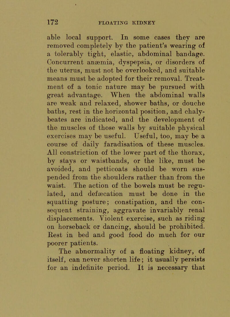 able local support. In some cases they are removed completely by the patient’s wearing of a tolerably tight, elastic, abdominal bandage. Concurrent anaemia, dyspepsia, or disorders of the uterus, must not be overlooked, and suitable means must be adopted for their removal. Treat- ment of a tonic nature may be pursued with great advantage. When the abdominal walls are weak and relaxed, shower baths, or douche baths, rest in the horizontal position, and chaly- beates are indicated, and the development of the muscles of those walls by suitable physical exercises may be useful. Useful, too, may be a course of daily faradisation of these muscles. All constriction of the lower part of the thorax, by stays or waistbands, or the like, must be avoided, and petticoats should be worn sus- pended from the shoulders rather than from the waist. The action of the bowels must be regu- lated, and defsecation must be done in the squatting posture; constipation, and the con- sequent straining, aggravate invariably renal displacements. Violent exercise, such as riding on horseback or dancing, should be prohibited. Rest in bed and good food do much for our poorer patients. The abnormality of a floating kidney, of itself, can never shorten life; it usually persists for an indefinite period. It is necessary that